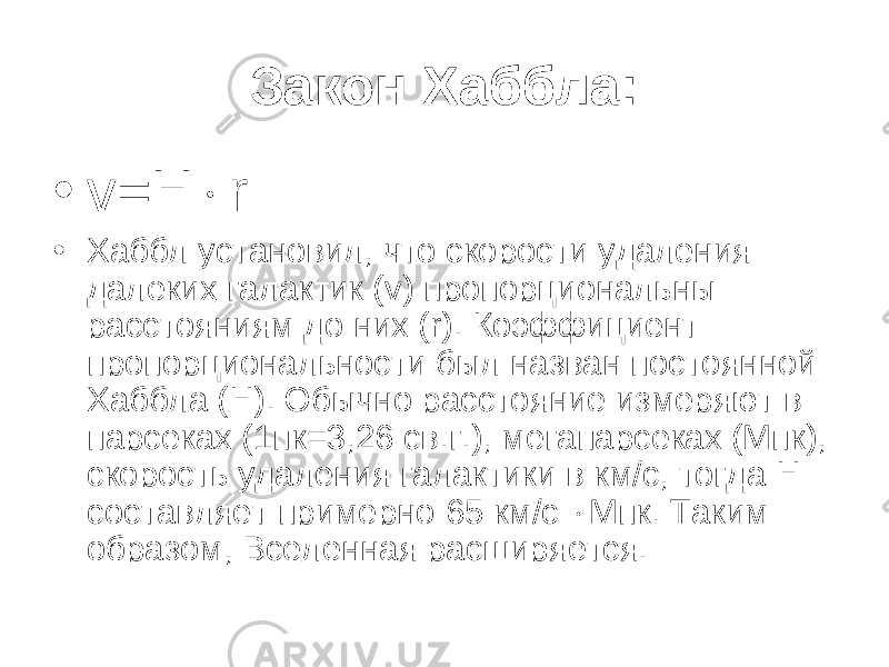 З акон Хаббла: • v = H  r • Хаббл установил, что скорости удаления далеких галактик ( v ) пропорциональны расстояниям до них ( r ). Коэффициент пропорциональности был назван постоянной Хаббла ( H ) . Обычно расстояние измеряют в парсеках (1пк=3,26 св.г.), мегапарсеках (Мпк), скорость удаления галактики в км/с, тогда H составляет примерно 6 5 км/с  Мпк. Таким образом, Вселенная расширяется. 