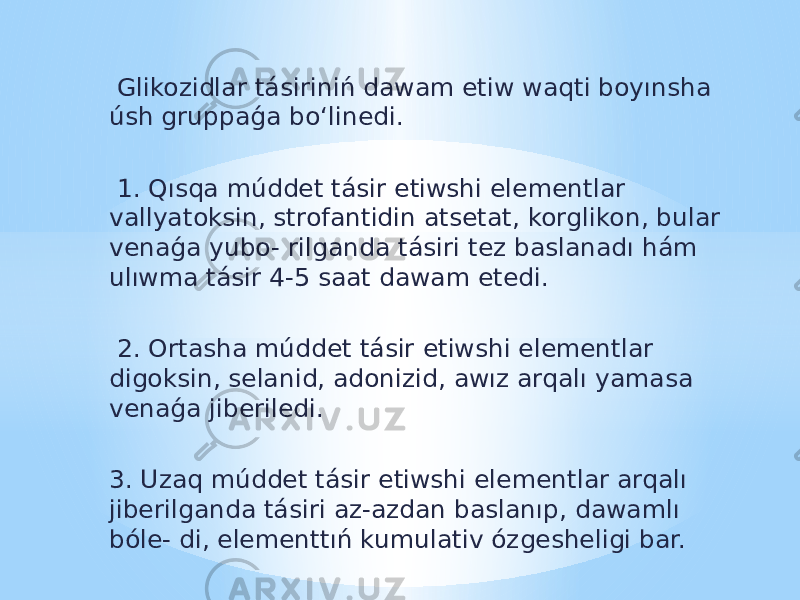  Glikozidlar tásiriniń dawam etiw waqti boyınsha úsh gruppaǵa bo‘linedi. 1. Qısqa múddet tásir etiwshi elementlar vallyatoksin, strofantidin atsetat, korglikon, bular venaǵa yubo- rilganda tásiri tez baslanadı hám ulıwma tásir 4-5 saat dawam etedi. 2. Ortasha múddet tásir etiwshi elementlar digoksin, selanid, adonizid, awız arqalı yamasa venaǵa jiberiledi. 3. Uzaq múddet tásir etiwshi elementlar arqalı jiberilganda tásiri az-azdan baslanıp, dawamlı bóle- di, elementtıń kumulativ ózgesheligi bar. 