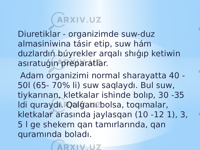 Diuretiklar - organizimde suw-duz almasiniwina tásir etip, suw hám duzlardıń búyrekler arqalı shıǵıp ketiwin asıratuǵın preparatlar. Adam organizimi normal sharayatta 40 - 50l (65- 70% li) suw saqlaydı. Bul suw, tiykarınan, kletkalar ishinde bolıp, 30 -35 ldi quraydı. Qalǵanı bolsa, toqımalar, kletkalar arasında jaylasqan (10 -12 1), 3, 5 l ge shekem qan tamırlarında, qan quramında boladı. 