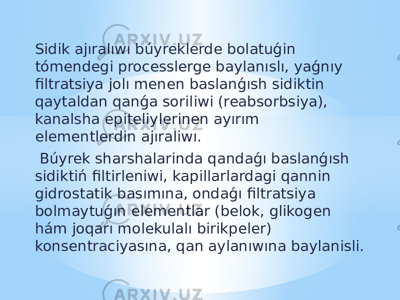 Sidik ajıralıwı búyreklerde bolatuǵin tómendegi processlerge baylanıslı, yaǵnıy filtratsiya jolı menen baslanǵısh sidiktin qaytaldan qanǵa soriliwi (reabsorbsiya), kanalsha epiteliylerinen ayırım elementlerdin ajıraliwı. Búyrek sharshalarinda qandaǵı baslanǵısh sidiktiń filtirleniwi, kapillarlardagi qannin gidrostatik basımına, ondaǵı filtratsiya bolmaytuǵın elementlar (belok, glikogen hám joqarı molekulalı birikpeler) konsentraciyasına, qan aylanıwına baylanisli. 