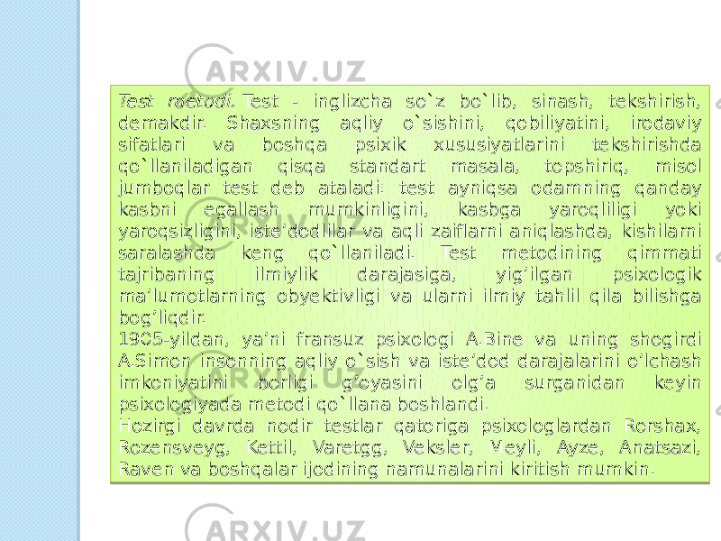 Test metodi.  Test - inglizcha so`z bo`lib, sinash, tekshirish, demakdir. Shaxsning aqliy o`sishini, qobiliyatini, irodaviy sifatlari va boshqa psixik xususiyatlarini tekshirishda qo`llaniladigan qisqa standart masala, topshiriq, misol jumboqlar test deb ataladi: test ayniqsa odamning qanday kasbni egallash mumkinligini, kasbga yaroqliligi yoki yaroqsizligini, iste’dodlilar va aqli zaiflarni aniqlashda, kishilarni saralashda keng qo`llaniladi. Test metodining qimmati tajribaning ilmiylik darajasiga, yig’ilgan psixologik ma’lumotlarning obyektivligi va ularni ilmiy tahlil qila bilishga bog’liqdir. 1905-yildan, ya’ni fransuz psixologi A.Bine va uning shogirdi A.Simon insonning aqliy o`sish va iste’dod darajalarini o’lchash imkoniyatini borligi g’oyasini olg’a surganidan keyin psixologiyada metodi qo`llana boshlandi. Hozirgi davrda nodir testlar qatoriga psixologlardan Rorshax, Rozensveyg, Kettil, Varetgg, Veksler, Meyli, Ayze, Anatsazi, Raven va boshqalar ijodining namunalarini kiritish mumkin. 14 2E 0B 08 1E 03 20 13 08 1A 16 19 25 21 0F 10 3E 01 01 