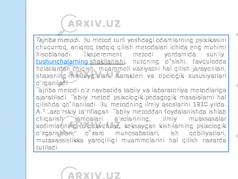 Tajriba metodi.  Bu metod turli yoshdagi odamlarning psixikasini chuqurroq, aniqroq tadqiq qilish metodalari ichida eng muhimi hisoblanadi. Eksperement metodi yordamida sun’iy  tushunchalarning shakllanishi , nutqning o`sishi, favqulodda holatlardan chiqish, muammoli vaziyatni hal qilish jarayonlari, shaxsning his-tuyg’ulari, harakteri va tipologik xususiyatlari o’rganiladi. Tajriba metodi o’z navbatida tabiiy va labaratoriya metodlariga ajaratiladi. Tabiiy metod psixologik-pedagogik masalalarni hal qilishda qo`llaniladi. Bu metodning ilmiy asoslarini 1910-yilda. A.F.Lazo’rskiy ta’riflagan. Tabiiy metoddan foydalanishda ishlab chiqarish jamoalari a’zolarining, ilmiy muassasalar xodimlarining, o’qituvchilar, keksaygan kishilarning psixologik o’zgarishlari, o`zaro munosabatlari, ish qobiliyatlari, mutaxassislikka yaroqliligi muammolarini hal qilish nazarda tutiladi. 