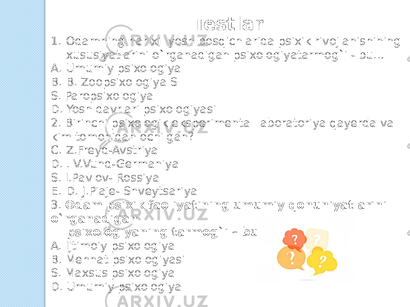 Testlar 1. Odamning har xil yosh bosqichlarida psixik rivojlanishining xususiyatlarini o`rganadigan psixologiyatarmog`i - bu… A. Umumiy psixologiya B. B. Zoopsixologiya S S. Paropsixologiya D. Yosh davrlari psixologiyasi 2. Birinchi psixologik eksperimental laboratoriya qayerda va kim tomonidan ochilgan? C. Z.Freyd-Avstriya D. . V.Vund-Germaniya S. I.Pavlov- Rossiya E. D. J.Piaje- Shveytsariya 3. Odam psixik faoliyatining umumiy qonuniyatlarini o`rganadigan       psixologiyaning tarmog`i – bu…  A. Ijtimoiy psixologiya  B. Mehnat psixologiyasi  S. Maxsus psixologiya  D. Umumiy psixologiya 