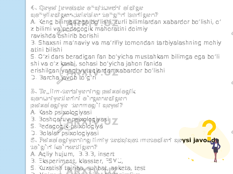 4. Qaysi javobda o‟qituvchi oldiga qo‟yiladigan talablar to‟g‟ri berilgan?  A. Keng bilimga ega bo’lishi, turli bilimlardan xabardor bo’lishi, o’ z bilimi va pedagogik mahoratini doimiy  ravishda oshirib borishi  B. Shaxsni ma’naviy va ma’rifiy tomondan tarbiyalashning mohiy atini bilishi  S. O’zi dars beradigan fan bo’yicha mustahkam bilimga ega bo’li shi va o’z kasbi, sohasi bo’yicha jahon fanida  erishilgan yangi yutuqlardan xabardor bo’lishi   D. Barcha javob to’g’ri   5. Ta„lim-tarbiyaning psixologik qonuniyatlarini o`rganadigan psixologiya  tarmog`i qaysi?  A. Kasb psixologiyasi  B. Boshqaruv psixologiyasi  S. Pedagogik-psixologiya  D. Bolalar psixologiyasi  6. Psixologiyaning ilmiy tadqiqot metodlari qaysi javobda to`g`ri ko`rsatilgan?  A. Aqliy hujum,  B.B.B, insert  B. Eksperiment, klasster, FSMU,  S. Kuzatish tajriba, suhbat, anketa, test  D. Ma‘ruza, tushuntirish, biblogirafiya  