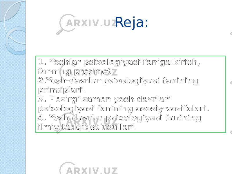 Reja: 1. Yoshlar psixologiyasi faniga kirish, fanning predmeti. 2.Yosh davrlar psixologiyasi fanining prinsiplari. 3. Hozirgi zamon yosh davrlari psixologiyasi fanining asosiy vazifalari. 4. Yosh davrlar psixologiyasi fanining ilmiy tadqiqot usullari. 