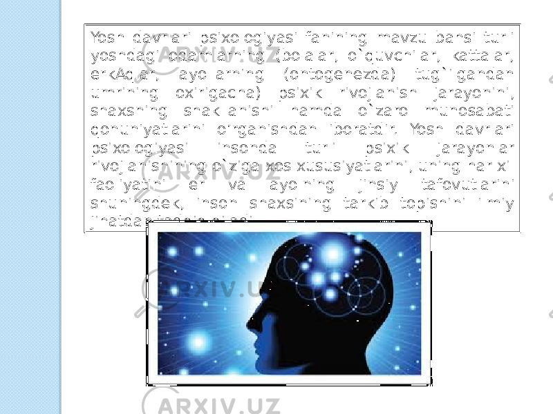 Yosh davrlari psixologiyasi fanining mavzu bahsi turli yoshdagi odamlarning (bolalar, o`quvchilar, kattalar, erkAqlar, ayollarning (ontogenezda) tug`ilgandan umrining oxirigacha) psixik rivojlanish jarayonini, shaxsning shakllanishi hamda o`zaro munosabati qonuniyatlarini o’rganishdan iboratdir. Yosh davrlari psixologiyasi insonda turli psixik jarayonlar rivojlanishining o`ziga xos xususiyatlarini, uning har xil faoliyatini er va ayolning jinsiy tafovutlarini shuningdek, inson shaxsining tarkib topishini ilmiy jihatdan tadqiq qiladi. 