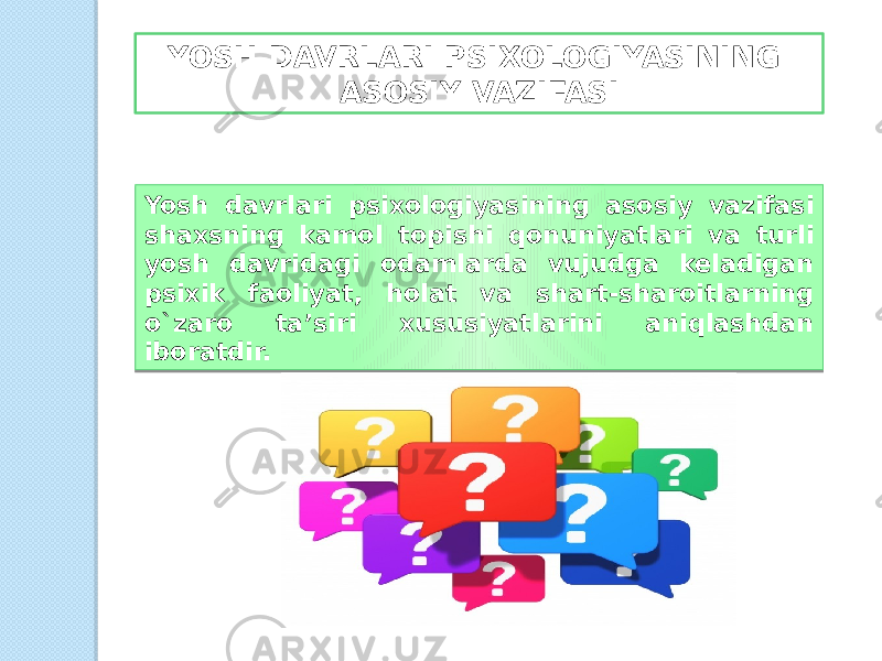 YOSH DAVRLARI PSIXOLOGIYASINING ASOSIY VAZIFASI Yosh davrlari psixologiyasining asosiy vazifasi shaxsning kamol topishi qonuniyatlari va turli yosh davridagi odamlarda vujudga keladigan psixik faoliyat, holat va shart-sharoitlarning o`zaro ta’siri xususiyatlarini aniqlashdan iboratdir. 01 0304 0B 06 02 07 