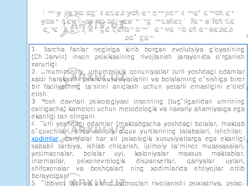 Ilmiy psixologik adabiyotlar emperik ma’lumotlar yosh davri psixologiyasining mustaqil fan sifatida ajralib chiqishiga qator omillar va holatlar sabab bo`lgan 1. Barcha fanlar negiziga kirib borgan evolutsiya g’oyasining (Ch.Darvin) inson psixikasining rivojlanish jarayonida o’rganish zarurligi. 2. Umuminsoniy, umumpsixik qonuniyatlar turli yoshdagi odamlar xatti harakatini psixik xususiyatlarini va bolalarning o`sishiga biror bir faoliyatning ta’sirini aniqlash uchun yetarli emasligini e’tirof etish. 3. Yosh davrlari psixologiyasi insonning (tug`ilganidan umrining oxirigacha) kamoloti uchun metodologik va nazariy ahamiyatga ega ekanligi tan olingani. 4. Turli yoshdagi odamlar (maktabgacha yoshdagi bolalar, maktab o`quvchilari, o’rta va oliy o’quv yurtlarining talabalari, ishchilar,  xodimlar , qariyalar har xil psixologik xususiyatlarga ega ekanligi sababli tarbiya, ishlab chiqarish, ijtimoiy ta’minot muassasalari, yetimxonalar, bolalar uyi, kaloniyalar maxsus maktablar, internatlar, psixonevrologik dispanserlar, qariyalar uylari, shifoxonalar va boshqalar) ning xodimlarida ehtiyojlar ortib borayotgani . 5. Tibbiyot fani va uning tarmoqlari rivojlanishi psixiatriya, psixo- nevralogiya, psixogigiyena, neyroxirurgiya, sangigiyena bolalar  va kattalar patalogiyasi , genetika, oliy nerv faoliyati va hokazolar bo’yicha kopleks tadqiqotlarning vujudga kelishi, psixologiya biologiya, meditsina, sotsiologiya fanlarining hamkorligida ilmiy tadqiqot ishlari olib borilishi. 