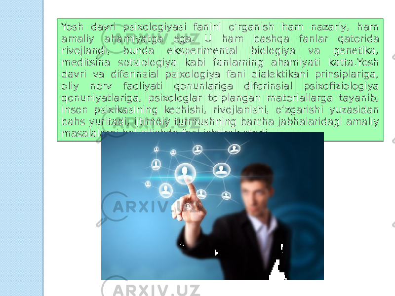 Yosh davri psixologiyasi fanini o’rganish ham nazariy, ham amaliy ahamiyatga ega. U ham bashqa fanlar qatorida rivojlandi, bunda eksperimental biologiya va genetika, meditsina sotsiologiya kabi fanlarning ahamiyati katta.Yosh davri va diferinsial psixologiya fani dialektikani prinsiplariga, oliy nerv faoliyati qonunlariga diferinsial psixofiziologiya qonuniyatlariga, psixologlar to’plangan materiallarga tayanib, inson psixikasining kechishi, rivojlanishi, o’zgarishi yuzasidan bahs yuritadi, ijtimoiy turmushning barcha jabhalaridagi amaliy masalalarni hal qilishda faol ishtirok etadi. 06 04 0D0F 16 0B 070E 1E 0F 19 16 