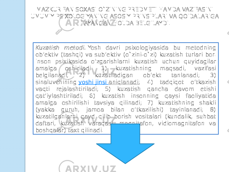 MAZKUR FAN SOXASI O`ZINING PREDMETI HAMDA VAZIFASINI UMUMIY PSIXOLOGIYANING ASOSIY PRINSIPLARI VA QOIDALARIGA TAYANGAN HOLDA BELGILAYDI. Kuzatish metodi.  Yosh davri psixologiyasida bu metodning ob’ektiv (tashqi) va sub’ektiv (o`zini-o`zi) kuzatish turlari bor. Inson psixikasida o’zgarishlarni kuzatish uchun quyidagilar amalga oshiriladi: 1) kuzatishning maqsadi, vazifasi belgilanadi; 2) kuzatiladigan ob’ekt tanlanadi; 3) sinaluvchining  yoshi jinsi aniqlanadi ; 4) tadqiqot o’tkazish vaqti rejalashtiriladi; 5) kuzatish qancha davom etishi qat’iylashtiriladi; 6) kuzatish insonning qaysi faoliyatida amalga oshirilishi tavsiya qilinadi; 7) kuzatishning shakli (yakka guruh, jamoa bilan o’tkazilishi) tayinlanadi; 8) kuzatilganlarni qayd qilib borish vositalari (kundalik, suhbat daftari, kuzatish varaqasi, magnitafon, vidiomagnitafon va boshqalar) taxt qilinadi. 