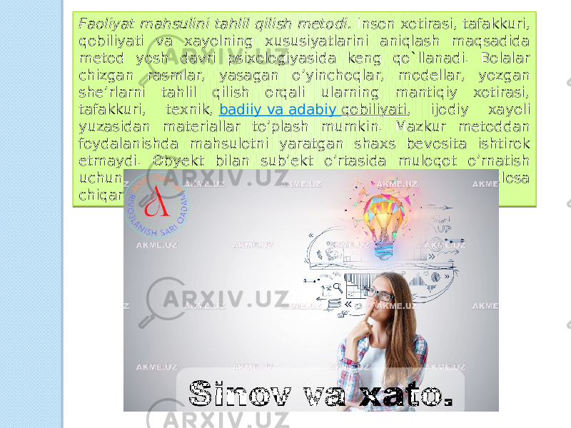 Faoliyat mahsulini tahlil qilish metodi.  Inson xotirasi, tafakkuri, qobiliyati va xayolning xususiyatlarini aniqlash maqsadida metod yosh davri psixologiyasida keng qo`llanadi. Bolalar chizgan rasmlar, yasagan o’yinchoqlar, modellar, yozgan she’rlarni tahlil qilish orqali ularning mantiqiy xotirasi, tafakkuri, texnik,  badiiy va adabiy qobiliyati , ijodiy xayoli yuzasidan materiallar to’plash mumkin. Mazkur metoddan foydalanishda mahsulotni yaratgan shaxs bevosita ishtirok etmaydi. Obyekt bilan sub’ekt o’rtasida muloqot o’rnatish uchun shaxsning psixikasi to`g`risida sirtdan muayyan xulosa chiqariladi. 0F 2E 1E 16 1F090F17 08 1A 19 0A 0C 0A 04 0A 1E 1C 13 14 02 181F0918150A 1F090F1E 