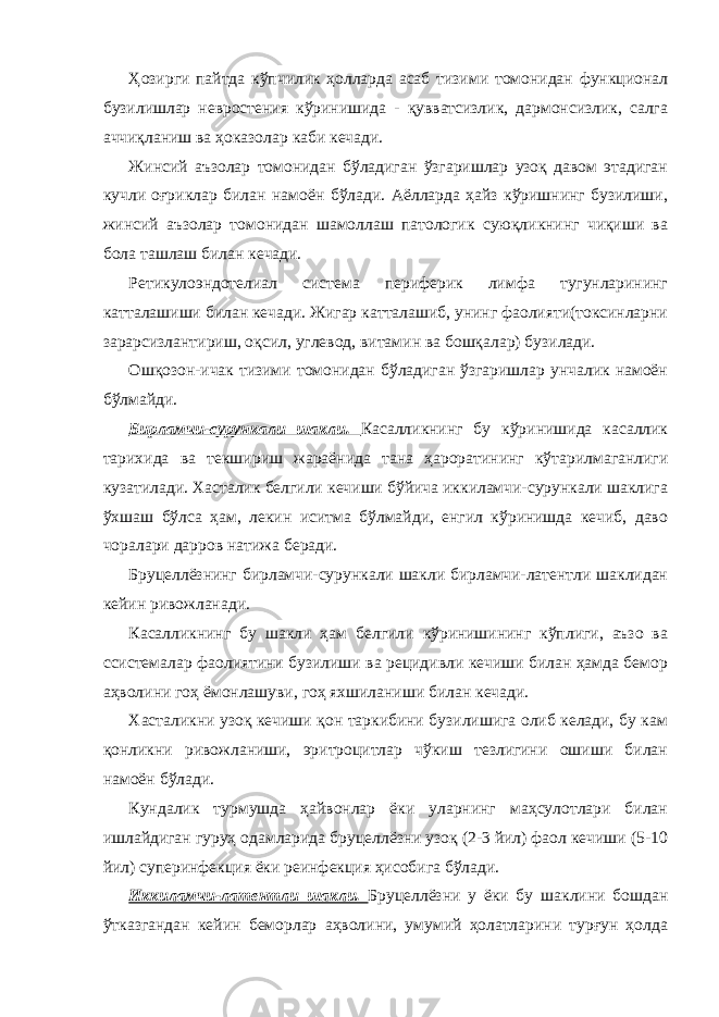 Ҳозирги пайтда кўпчилик ҳолларда асаб тизими томонидан функционал бузилишлар невростения кўринишида - қувватсизлик, дармонсизлик, салга аччиқланиш ва ҳоказолар каби кечади. Жинсий аъзолар томонидан бўладиган ўзгаришлар узоқ давом этадиган кучли оғриклар билан намоён бўлади. Аёлларда ҳайз кўришнинг бузилиши, жинсий аъзолар томонидан шамоллаш патологик суюқликнинг чиқиши ва бола ташлаш билан кечади. Ретикулоэндотелиал система периферик лимфа тугунларининг катталашиши билан кечади. Жигар катталашиб, унинг фаолияти(токсинларни зарарсизлантириш, оқсил, углевод, витамин ва бошқалар) бузилади. Ошқозон-ичак тизими томонидан бўладиган ўзгаришлар унчалик намоён бўлмайди. Бирламчи-сурункали шакли. Касалликнинг бу кўринишида касаллик тарихида ва текшириш жараёнида тана ҳароратининг кўтарилмаганлиги кузатилади. Хасталик белгили кечиши бўйича иккиламчи-сурункали шаклига ўхшаш бўлса ҳам, лекин иситма бўлмайди, енгил кўринишда кечиб, даво чоралари дарров натижа беради. Бруцеллёзнинг бирламчи-сурункали шакли бирламчи-латентли шаклидан кейин ривожланади. Касалликнинг бу шакли ҳам белгили кўринишининг кўплиги, аъзо ва ссистемалар фаолиятини бузилиши ва рецидивли кечиши билан ҳамда бемор аҳволини гоҳ ёмонлашуви, гоҳ яхшиланиши билан кечади. Хасталикни узоқ кечиши қон таркибини бузилишига олиб келади, бу кам қонликни ривожланиши, эритроцитлар чўкиш тезлигини ошиши билан намоён бўлади. Кундалик турмушда ҳайвонлар ёки уларнинг маҳсулотлари билан ишлайдиган гуруҳ одамларида бруцеллёзни узоқ (2-3 йил) фаол кечиши (5-10 йил) суперинфекция ёки реинфекция ҳисобига бўлади. Иккиламчи-латентли шакли. Бруцеллёзни у ёки бу шаклини бошдан ўтказгандан кейин беморлар аҳволини, умумий ҳолатларини турғун ҳолда 