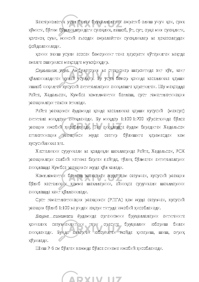 Бактериологик усул билан бруцеллаларни ажратиб олиш учун қон, суяк кўмиги, бўғим бўшликларидаги суюқлик, пешоб, ўт, сут, орқа мия суюқлиги, қоғоноқ суви, жинсий аъзодан ажралаётган суюқликлар ва ҳоказолардан фойдаланилади. қонни экиш усули асосан беморнинг тана ҳарорати кўтарилган вақтда амалга оширилса мақсадга мувофиқдир. Серологик усул. Амбулатория ва стационар шароитида энг кўп, кенг қўлланиладиган қулай усулдир. Бу усул бемор қонида касалликка қарши ишлаб чиқилган хусусий антителаларни аниқлашга қаратилган. Шу мақсадда Райта, Хедельсон, Кумбса комплментни боғлаш, суст гемагглютинация реакциялари тавсия этилади. Райта реакцияси ёрдамида қонда касалликка қарши хусусий (махсус) антитела миқдори аниқланади. Бу миқдор 1:100-1:200 кўрсаткичда бўлса реакция ижобий ҳисобланади. Тез аниқлашга ёрдам берадиган Хедельсон агглютинация реакцияси жуда сезгир бўлишига қарамасдан кам хусусийликка эга. Хасталикни сурункали ва қолдиқли шаклларида Райта, Хедельсон, РСК реакциялари салбий натижа берган пайтда, тўлиқ бўлмаган антителаларни аниқлашда Кумбса реакцияси жуда қўл келади. Комплементни боғлаш реакцияси жуда ҳам сезувчан, хусусий реакция бўлиб хасталикни ҳамма шаклларини, айниқса сурункали шаклларини аниқлашда кенг қўлланилади. Суст гемагглютинация реакцияси (РПГА) ҳам жуда сезувчан, хусусий реакция бўлиб 1:100 ва ундан юқори титрда ижобий ҳисобланади. Бюрне синамаси ёрдамида организмни бруцеллаларни антигенига қанчалик сезувчанлигини тери орасига бруцеллин юбориш билан аниқланади. Бунда аллерген юборилган жойда қизариш, шиш, оғриқ кўрилади. Шиш 2-6 см бўлган хажмда бўлса синама ижобий ҳисобланади. 