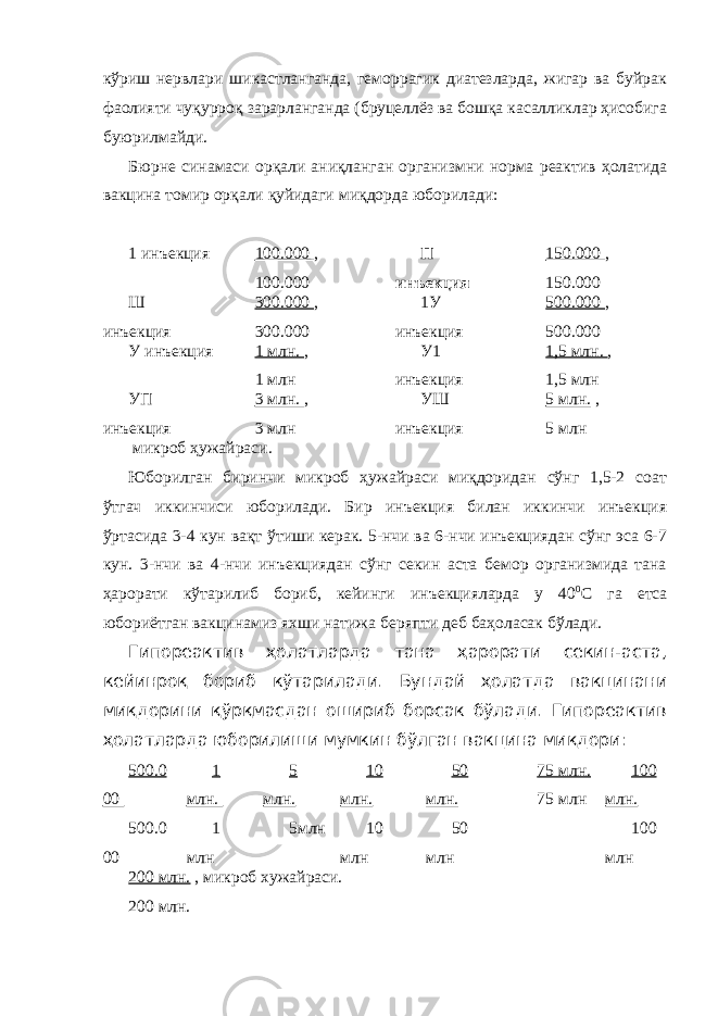 кўриш нервлари шикастланганда, геморрагик диатезларда, жигар ва буйрак фаолияти чуқурроқ зарарланганда (бруцеллёз ва бошқа касалликлар ҳисобига буюрилмайди. Бюрне синамаси орқали аниқланган организмни норма реактив ҳолатида вакцина томир орқали қуйидаги миқдорда юборилади: 1 инъекция 100.000 , 100.000 П инъекция 150.000 , 150.000 Ш инъекция 300.000 , 300.000 1У инъекция 500.000 , 500.000 У инъекция 1 млн. , 1 млн У1 инъекция 1,5 млн. , 1,5 млн УП инъекция 3 млн. , 3 млн УШ инъекция 5 млн. , 5 млн микроб ҳужайраси. Юборилган биринчи микроб ҳужайраси миқдоридан сўнг 1,5-2 соат ўтгач иккинчиси юборилади. Бир инъекция билан иккинчи инъекция ўртасида 3-4 кун вақт ўтиши керак. 5-нчи ва 6-нчи инъекциядан сўнг эса 6-7 кун. 3-нчи ва 4-нчи инъекциядан сўнг секин аста бемор организмида тана ҳарорати кўтарилиб бориб, кейинги инъекцияларда у 40 0 С га етса юбориётган вакцинамиз яхши натижа беряпти деб баҳоласак бўлади. Гипореактив ҳолатларда тана ҳарорати секин-аста, кейинроқ бориб кўтарилади. Бундай ҳолатда вакцинани миқдорини қўрқмасдан ошириб борсак бўлади. Гипореактив ҳолатларда юборилиши мумкин бўлган вакцина миқдори: 500.0 00 500.0 00 1 млн. 1 млн 5 млн. 5млн 10 млн. 10 млн 50 млн. 50 млн 75 млн. 75 млн 100 млн. 100 млн 200 млн. , микроб хужайраси. 200 млн. 