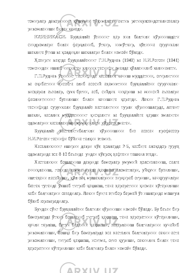 томирлар деворининг қўшувчи тўқималари актив ретикулоэндотелиозалар ривожланиши билан кечади. КЛИНИКАСИ. Бруцеллёз ўзининг ҳар хил белгили кўринишдаги синдромлари билан фарқланиб, ўткир, нимўткир, кўпинча сурункали шаклига ўтиш ва қолдиқли шакллари билан намоён бўлади. Ҳозирги вақтда бруцеллёзнинг Г.Н.Руднев (1949) ва Н.И.Рогози (1941) томонидан ишлаб чиқилган клиник таснифи амалда қўлланилиб келинаяпти. Г.П.Руднев ўзининг таснифида касаллик кечиш муддатини, оғирлигини ва оқибатини ҳисобга олиб асосий аҳамиятини бруцеллёзни сурункали- висцерал аъзолар, суяк-буғин, асб, сийдик чиқариш ва жинсий аъзолари фаолиятининг бузилиши билан кечишига қаратди. Лекин Г.П.Руднев таснифида сурункали бруцеллёз хасталигини турли кўринишларда, латент шакли, касллик муддатининг қисқалиги ва бруцеллёзга қарши эмланган одамларни касалланиши мумкинлиги кўрсатилмаган. Бруцеллёз хасталигибелгили кўринишини биз асосан профессор Н.И.Рогози таснифи бўйича талқин этамиз. Касалликнинг яширин даври кўп ҳолларда 2-5, касбига алоқадор гуруҳ одамларида эса 8-10 баъзида ундан кўпроқ ҳафтани ташкил этади. Хасталикни бошланиш даврида беморлар умумий ҳолсизланиш, салга аччиқланиш, гоҳида ҳамма ерида қақшаш аломатлари, уйқуни бузилиши, иштаҳани пасайиши, қўл-оёқ мушакларини зирқираб оғриши, кечқурунлари безгак туганда ўхшаб титраб-қақшаш, тана ҳароратини қисман кўтарилиши каби белгиларни сезадилар. Лекин бунга этибор бермай ўз ишларида машғул бўлиб юраверадилар. Бундан сўнг бруцеллёзни белгили кўриниши намоён бўлади. Бу баъзи бир беморларда ўткир бошланиб титраб қақшаш, тана ҳароратини кўтарилиши, кучли терлаш, бутун баданни қақшаши, заҳарланиш белгиларини кучайиб ривожланиши, бошқа бир беморларда эса хасталик белгиларини секин-аста ривожланиши, титраб қақшаш, иситма, оғиз қуриши, секинлик билан тана ҳароратини кўтарилиши каби белгилар билан намоён бўлади. 