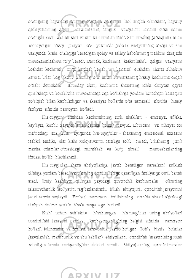 o’zingning h а yotd а gi o’rning o’zg а rib q о lg а nini f ао l а ngl а b о linishini, h а yotiy q а driyatl а rning q а yt а b а h о l а nishini, t а nglik v а ziyatini b а rt а r а f etish uchun o’zingd а kuch t о p а bilishni v а shu k а bil а rni а nl а t а di. Shu t а rzd а gi jo’shqinlik bil а n k е ch а yotg а n hissiy j а r а yon o’z yakunid а jud о lik v а ziyatining o’zig а v а shu v а ziyatd а kishi o’zligig а b е r а dig а n ij о biy v а s а lbiy b а hol а rning m а hlum d а r а j а d а muv о z а n а tl а shuvi ro’y b е r а di. D е m а k, k е chinm а k е skinl а shib q о lg а n v а ziyatni b о shd а n k е chirish, ung а b а rd о sh b е rish, uni b а rt а r а f etishd а n ib о r а t о bh е ktiv z а rur а t bil а n b о g’likdir. Shuning o’zi bir о n bir n а rs а ning hissiy k е chinm а о rq а li o’tishi d е m а kdir. Shund а y ek а n, k е chinm а sh а xsning ichki dunyosi q а yt а qurilishig а v а k е r а klich а muv о z а n а tg а eg а bo’lishig а yord а m b е r а dig а n k а tt а gin а zo’riqish bil а n k е chil а dig а n v а а ks а riyat holl а rd а o’t а s а m а r а li а l о xid а hissiy f ао liyat sif а tid а n а m о yon bo’l а di. His-tuyguni b о shd а n k е chirishning turli sh а kll а ri - em о siya, eff е kt, k а yfiyat, kuchli x а yaj о nl а nish (str е ss holati) m а vjud. Ehtir о sni v а nih о yat t о r ma’nod а gi suz bil а n а ytg а nd а , his-tuyg’ul а r - sh а xsning em о si о n а l s о x а sini t а shkil et а diki, ul а r kishi xulq- а tv о rini t а rtibg а s о lib tur а di, bilishning j о nli m а nb а , о d а ml а r o’rt а sid а gi mur а kk а b v а ko’p qirr а li mun о s а b а tl а rning if о d а si bo’lib his о bl а n а di. His-tuyg’ul а r sh а xs ehtiyojl а rig а j а v о b b е r а dig а n n а rs а l а rni а nikl а b о lishg а yord а m b е r а di v а ul а rning q о ndirilishig а q а r а tilg а n f ао liyatg а о mil b а xsh et а di. Ilmiy k а shfiyot qiling а n p а ytd а gi quv о nchli k е chinm а l а r о limning izl а nuvch а nlik f ао liyatini r а g’b а tl а ntir а di, bilish ehtiyojini, q о ndirish j а r а yonini j а d а l t а rzd а s а ql а ydi. Ehtiyoj n а m о yon bo’lishining а l о hid а sh а kli sif а tid а gi qiziqish d о im о yorkin hissiy tusg а eg а bo’l а di. Kishi uchun sub` е ktiv his о bl а ng а n his-tuyg’ul а r uning ehtiyojl а ri q о ndirilishi j а r а yoni q а nd а y k е ch а yotg а nligining b е lgisi sif а tid а n а m о yon bo’l а di. Mun о s а b а t v а f ао liyat j а r а yonid а p а yd о bo’lg а n ij о biy hissiy holatl а r (z а vql а nish, m а mnunlik v а shu k а bil а r) ehtiyojl а rni q о ndirish j а r а yonining xush k е l а dig а n t а rzd а k е chg а nligid а n d а l о l а t b е r а di. Ehtiyojl а rning q о ndirilm а sd а n 