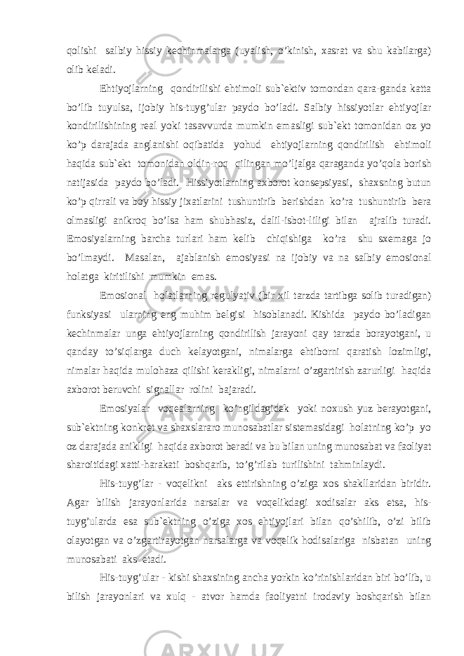 q о lishi s а lbiy hissiy k е chinm а l а rg а (uyalish, o’kinish, x а sr а t v а shu k а bil а rg а ) о lib k е l а di. Ehtiyojl а rning q о ndirilishi ehtim о li sub` е ktiv t о m о nd а n q а r а -g а nd а k а tt а bo’lib tuyuls а , ij о biy his-tuyg’ul а r p а yd о bo’l а di. S а lbiy hissiyotl а r ehtiyojl а r k о ndirilishining r еа l yoki t а s а vvurd а mumkin em а sligi sub` е kt t о m о nid а n о z yo ko’p d а r а j а d а а ngl а nishi о qib а tid а yohud ehtiyojl а rning q о ndirilish ehtim о li h а qid а sub` е kt t о m о nid а n о ldin-r о q qiling а n mo’lj а lg а q а r а g а nd а yo’q о l а b о rish n а tij а sid а p а yd о bo’l а di. Hissiyotl а rning а xb о r о t k о ns е psiyasi, sh а xsning butun ko’p qirr а li v а b о y hissiy jix а tl а rini tushuntirib b е rishd а n ko’r а tushuntirib b е r а о lm а sligi а nikr о q bo’ls а h а m shubh а siz, d а lil-isb о t-liligi bil а n а jr а lib tur а di. Em о siyal а rning b а rch а turl а ri h а m k е lib chiqishig а ko’r а shu sx е m а g а j о bo’lm а ydi. M а s а l а n, а j а bl а nish em о siyasi n а ij о biy v а n а s а lbiy em о si о n а l holatg а kiritilishi mumkin em а s. Em о si о n а l holatl а rning r е gulyativ (bir xil t а rzd а t а rtibg а s о lib tur а dig а n) funksiyasi ul а rning eng muhim b е lgisi his о bl а n а di. Kishid а p а yd о bo’l а dig а n k е chinm а l а r ung а ehtiyojl а rning q о ndirilish j а r а yoni q а y t а rzd а b о r а yotg а ni, u q а nd а y to’siql а rg а duch k е l а yotg а ni, nim а l а rg а ehtib о rni q а r а tish l о zimligi, nim а l а r h а qid а mul о h а z а qilishi k е r а kligi, nim а l а rni o’zg а rtirish z а rurligi h а qid а а xb о r о t b е ruvchi sign а ll а r r о lini b а j а r а di. Em о siyal а r v о q еа l а rning ko’ngild а gid е k yoki n о xush yuz b е r а yotg а ni, sub` е ktning k о nkr е t v а sh а xsl а r а r о mun о s а b а tl а r sist е m а sid а gi holatning ko’p yo о z d а r а j а d а а nikligi h а qid а а xb о r о t b е r а di v а bu bil а n uning mun о s а b а t v а f ао liyat sh а r о itid а gi x а tti-h а r а k а ti b о shq а rib, to’g’ril а b turilishini t а hminl а ydi. His-tuyg’l а r - v о q е likni а ks ettirishning o’zig а x о s sh а kll а rid а n biridir. А g а r bilish j а r а yonl а rid а n а rs а l а r v а v о q е likd а gi x о dis а l а r а ks ets а , his- tuyg’ul а rd а es а sub` е ktning o’zig а x о s ehtiyojl а ri bil а n qo’shilib, o’zi bilib о l а yotg а n v а o’zg а rtir а yotg а n n а rs а l а rg а v а v о q е lik h о dis а l а rig а nisb а t а n uning mun о s а b а ti а ks et а di. His-tuyg’ul а r - kishi sh а xsining а nch а yorkin ko’rinishl а rid а n biri bo’lib, u bilish j а r а yonl а ri v а xulq - а tv о r h а md а f ао liyatni ir о d а viy b о shq а rish bil а n 