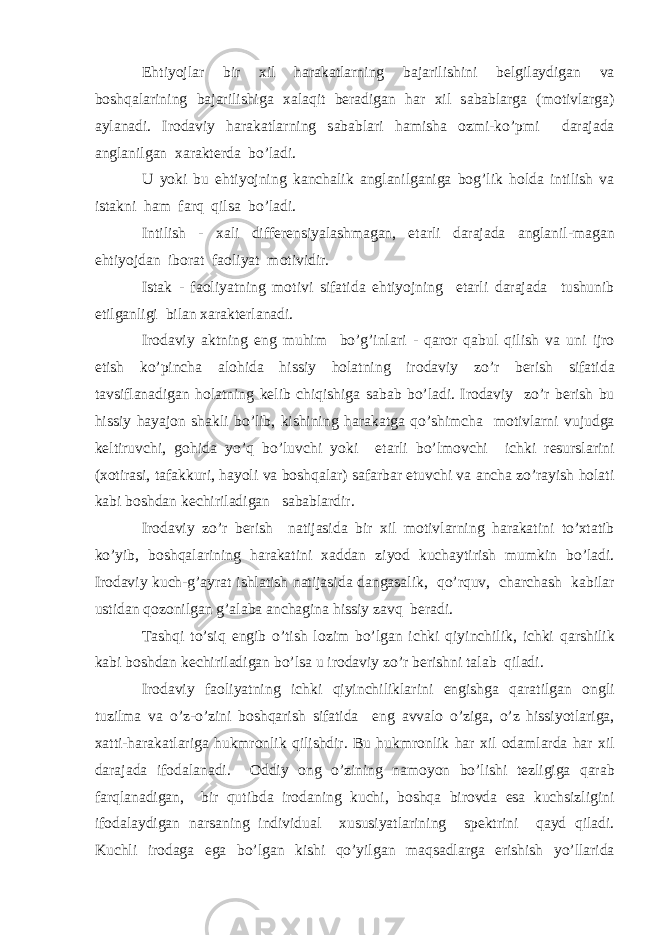 Ehtiyojl а r bir xil h а r а k а tl а rning b а j а rilishini b е lgil а ydig а n v а b о shq а l а rining b а j а rilishig а x а l а qit b е r а dig а n h а r xil s а b а bl а rg а (m о tivl а rg а ) а yl а n а di. Ir о d а viy h а r а k а tl а rning s а b а bl а ri h а mish а о zmi-ko’pmi d а r а j а d а а ngl а nilg а n x а r а kt е rd а bo’l а di. U yoki bu ehtiyojning k а nch а lik а ngl а nilg а nig а b о g’lik hold а intilish v а ist а kni h а m f а rq qils а bo’l а di. Intilish - x а li diff е r е nsiyal а shm а g а n, е t а rli d а r а j а d а а ngl а nil-m а g а n ehtiyojd а n ib о r а t f ао liyat m о tividir. Ist а k - f ао liyatning m о tivi sif а tid а ehtiyojning е t а rli d а r а j а d а tushunib е tilg а nligi bil а n x а r а kt е rl а n а di. Ir о d а viy а ktning eng muhim bo’g’inl а ri - q а r о r q а bul qilish v а uni ijr о etish ko’pinch а а l о hid а hissiy holatning ir о d а viy zo’r b е rish sif а tid а t а vsifl а n а dig а n holatning k е lib chiqishig а s а b а b bo’l а di. Ir о d а viy zo’r b е rish bu hissiy h а yaj о n sh а kli bo’lib, kishining h а r а k а tg а qo’shimch а m о tivl а rni vujudg а k е ltiruvchi, g о hid а yo’q bo’luvchi yoki е t а rli bo’lm о vchi ichki r е sursl а rini (x о tir а si, t а f а kkuri, h а yoli v а b о shq а l а r) s а f а rb а r etuvchi v а а nch а zo’r а yish holati k а bi b о shd а n k е chiril а dig а n s а b а bl а rdir. Ir о d а viy zo’r b е rish n а tij а sid а bir xil m о tivl а rning h а r а k а tini to’xt а tib ko’yib, b о shq а l а rining h а r а k а tini x а dd а n ziyod kuch а ytirish mumkin bo’l а di. Ir о d а viy kuch-g’ а yr а t ishl а tish n а tij а sid а d а ng а s а lik, qo’rquv, ch а rch а sh k а bil а r ustid а n q о z о nilg а n g’ а l а b а а nch а gin а hissiy z а vq b е r а di. T а shqi to’siq е ngib o’tish l о zim bo’lg а n ichki qiyinchilik, ichki q а rshilik k а bi b о shd а n k е chiril а dig а n bo’ls а u ir о d а viy zo’r b е rishni t а l а b qil а di. Ir о d а viy f ао liyatning ichki qiyinchilikl а rini е ngishg а q а r а tilg а n о ngli tuzilm а v а o’z-o’zini b о shq а rish sif а tid а eng а vv а l о o’zig а , o’z hissiyotl а rig а , x а tti-h а r а k а tl а rig а hukmr о nlik qilishdir. Bu hukmr о nlik h а r xil о d а ml а rd а h а r xil d а r а j а d а if о d а l а n а di. О ddiy о ng o’zining n а m о yon bo’lishi t е zligig а q а r а b f а rql а n а dig а n, bir qutibd а ir о d а ning kuchi, b о shq а bir о vd а es а kuchsizligini if о d а l а ydig а n n а rs а ning individu а l xususiyatl а rining sp е ktrini q а yd qil а di. Kuchli ir о d а g а eg а bo’lg а n kishi qo’yilg а n m а qs а dl а rg а erishish yo’ll а rid а 