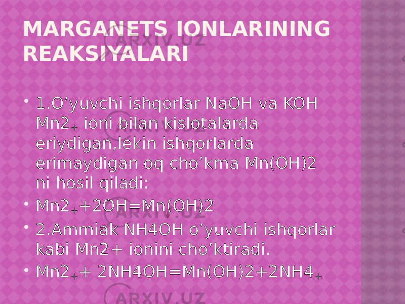 MARGANETS IONLARINING REAKSIYALARI  1.O’yuvchi ishqorlar NaOH va KOH Mn2 + ioni bilan kislotalarda eriydigan,lekin ishqorlarda erimaydigan oq cho’kma Mn(OH)2 ni hosil qiladi:  Mn2 + +2OH=Mn(OH)2  2.Ammiak NH4OH o’yuvchi ishqorlar kabi Mn2+ ionini cho’ktiradi.  Mn2 + + 2NH4OH=Mn(OH)2+2NH4 + 