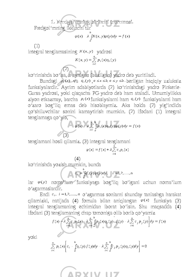 1. Fredgol‘mning birinchi teoremasi. Fredgol‘mning ikkinchi tur ) ( ) ( ) , ( ) ( x f dy y y x K x b a       (1) integral tenglamasining ) , ( y x K yadrosi   n i i i y q x p y x K 1 ) ( ) ( ) , ( (2) ko‘rinishda bo‘lsa, u aynigan (buzilgan) yadro deb yuritiladi. Bundagi ) (x pi va ) (y qi , b y a b x a     , -berilgan haqiqiy uzluksiz funksiyalardir. Ayrim adabiyotlarda (2) ko‘rinishdagi yadro Pinkerle- Gursa yadrosi, yoki qisqacha PG-yadro deb ham ataladi. Umumiylikka ziyon etkazmay, barcha ) (x pi funksiyalarni ham ) (y qi funksiyalarni ham o‘zaro bog’liq emas deb hisoblaymiz. Aks holda (2) yig’indida qo‘shiluvchilar sonini kamaytirish mumkin. (2) ifodani (1) integral tenglamaga qo‘yib,      n i b a i i x f dy y y q x p x 1 ) ( ) ( ) ( ) ( ) (    (3) tenglamani hosil qilamiz. (3) integral tenglamani    n i i i x p c x f x 1 ) ( ) ( ) (   (4) ko‘rinishda yozish mumkin, bunda n i dy y y q c b a i i ,.....,2,1 , ) ( ) (     lar ) (y  noma ’ lum funksiyaga bog ’ liq bo ‘ lgani uchun noma ’ lum o ‘ zgarmaslardir . Endi n i ci ,.....,2,1 ,  o‘zgarmas sonlarni shunday tanlashga harakat qilamizki, natijada (4) fomula bilan aniqlangan ) (x  funksiya (3) integral tenglamaning echimidan iborat bo‘lsin. Shu maqsadda (4) ifodani (3) tenglamaning chap tomoniga olib borib qo‘yamiz ) ( ) ( ) ( ) ( ) ( ) ( ) ( 1 1 1 x f dy y p c y f y q x p x p c x f n i b a n i j j i i n i i i                   yoki                n i n i b a i j j b a i i i dyy q y p c dyy f y q c x p 1 1 0 ) ( ) ( ) ( ) ( ) (  