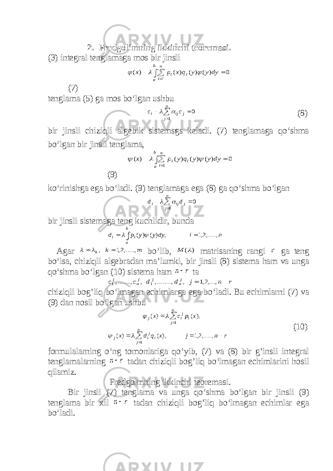 2. Fredgol‘mning ikkinchi teoremasi. (3) integral tenglamaga mos bir jinsli   b a n i i i dy y y q x p x 1 0 ) ( ) ( ) ( ) (    (7) tenglama (5) ga mos bo‘lgan ushbu    n j j ij i c c 1 0   (8) bir jinsli chiziqli algebik sistemsgs keladi. (7) tenglamaga qo‘shma bo‘lgan bir jinsli tenglama,    b a n i i i dy y y q y p x 1 0 ) ( ) ( ) ( ) (    (9) ko‘rinishga ega bo‘ladi. (9) tenglamaga ega (8) ga qo‘shma bo‘lgan    n j j ij i d d 1 0   bir jinsli sistemaga teng kuchlidir, bunda n i dy y y p d b a i i ,.....,2,1 , ) ( ) (      Agar m k k ,.....,2,1 ,    bo‘lib, ) ( M matrisaning rangi r ga teng bo‘lsa, chiziqli algebradan ma’lumki, bir jinsli (8) sistema ham va unga qo‘shma bo‘lgan (10) sistema ham r n ta r n j d d c c jn j jn j   ,...,2,1 , ,........, , ,......., 1 1 chiziqli bog’liq bo‘lmagan echimlarga ega bo‘ladi. Bu echimlarni (7) va (9) dan nosil bo‘lgan ushbu r n j x q d x x p c x n j iji j n j i ji j         ,.....,2,1 ), ( ) ( ), ( ) ( 1 1     (10) formulalarning o‘ng tomonlariga qo‘yib, (7) va (8) bir g’insli integral tenglamalarning r n tadan chiziqli bog’liq bo‘lmagan echimlarini hosil qilamiz. Fredgolmning ikkinchi teoremasi. Bir jinsli (7) tenglama va unga qo‘shma bo‘lgan bir jinsli (9) tenglama bir xil r n tadan chiziqli bog’liq bo‘lmagan echimlar ega bo‘ladi. 
