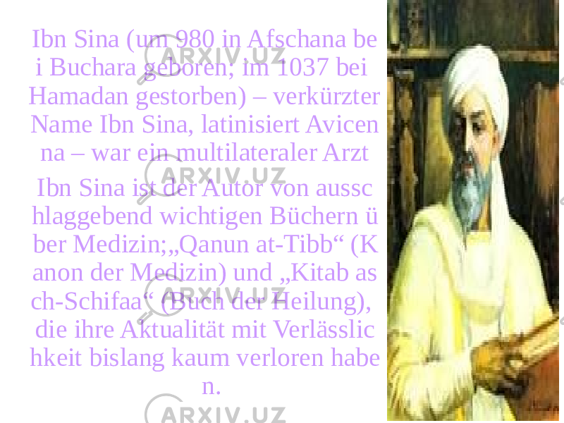 Ibn Sina (um 980 in Afschana be i Buchara geboren; im 1037 bei Hamadan gestorben) – verkürzter Name Ibn Sina, latinisiert Avicen na – war ein multilateraler Arzt Ibn Sina ist der Autor von aussc hlaggebend wichtigen Büchern ü ber Medizin;„Qanun at-Tibb“ (K anon der Medizin) und „Kitab as ch-Schifaa“ (Buch der Heilung), die ihre Aktualität mit Verlässlic hkeit bislang kaum verloren habe n. 