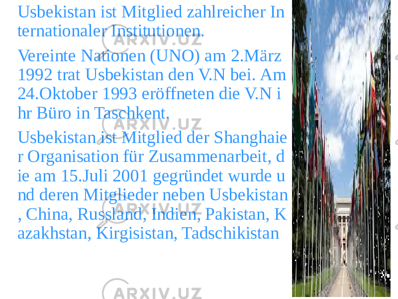 Usbekistan ist Mitglied zahlreicher In ternationaler Institutionen. Vereinte Nationen (UNO) am 2.März 1992 trat Usbekistan den V.N bei. Am 24.Oktober 1993 eröffneten die V.N i hr Büro in Taschkent. Usbekistan ist Mitglied der Shanghaie r Organisation für Zusammenarbeit, d ie am 15.Juli 2001 gegründet wurde u nd deren Mitglieder neben Usbekistan , China, Russland, Indien, Pakistan, K azakhstan, Kirgisistan, Tadschikistan 