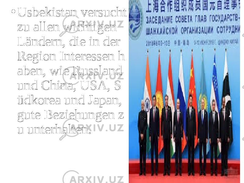 • Usbekistan versucht zu allen wichtigen Ländern, die in der Region Interessen h aben, wie Russland und China, USA, S üdkorea und Japan, gute Beziehungen z u unterhalten. 