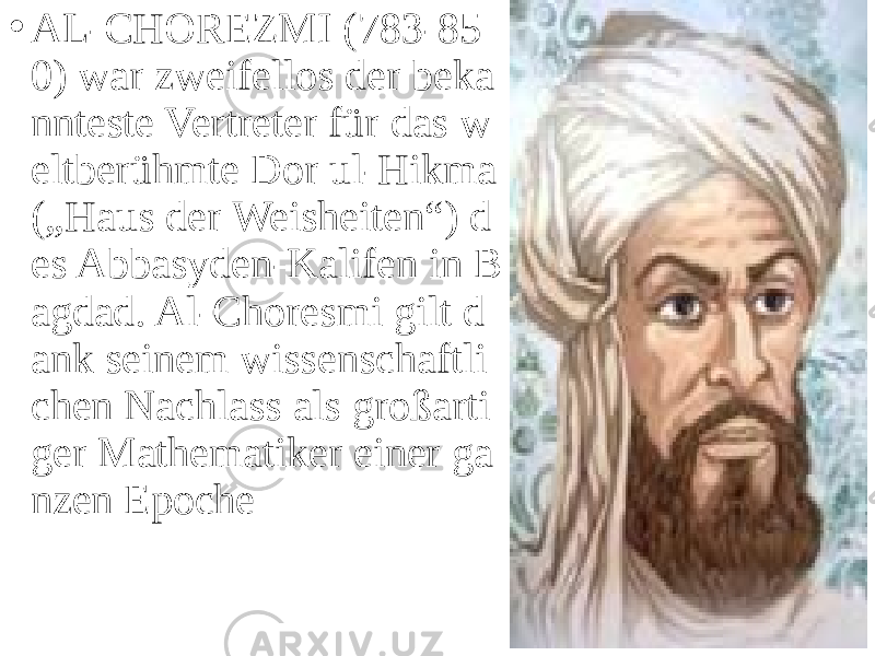 • AL-CHOREZMI (783-85 0) war zweifellos der beka nnteste Vertreter für das w eltberühmte Dor ul-Hikma („Haus der Weisheiten“) d es Abbasyden-Kalifen in B agdad. Al-Choresmi gilt d ank seinem wissenschaftli chen Nachlass als großarti ger Mathematiker einer ga nzen Epoche 