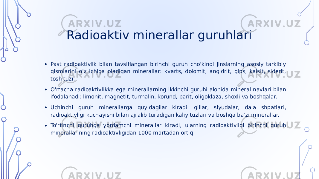  Radioaktiv minerallar guruhlari • Past radioaktivlik bilan tavsiflangan birinchi guruh cho&#39;kindi jinslarning asosiy tarkibiy qismlarini o&#39;z ichiga oladigan minerallar: kvarts, dolomit, angidrit, gips, kalsit, siderit, tosh tuzi. • O&#39;rtacha radioaktivlikka ega minerallarning ikkinchi guruhi alohida mineral navlari bilan ifodalanadi: limonit, magnetit, turmalin, korund, barit, oligoklaza, shoxli va boshqalar. • Uchinchi guruh minerallarga quyidagilar kiradi: gillar, slyudalar, dala shpatlari, radioaktivligi kuchayishi bilan ajralib turadigan kaliy tuzlari va boshqa ba&#39;zi minerallar. • To&#39;rtinchi guruhga yordamchi minerallar kiradi, ularning radioaktivligi birinchi guruh minerallarining radioaktivligidan 1000 martadan ortiq. 