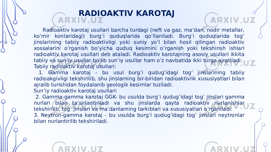  Radioaktiv karotaj usullari barcha turdagi (neft va gaz, maʼdan, nodir metallar, koʼmir konlaridagi) burgʼi quduqlarida qoʼllaniladi. Burgʼi quduqlarida togʼ jinslarining tabiiy radioaktivligi yoki suniy yoʼl bilan hosil qilingan radioaktiv xossalarini oʼrganish boʼyicha quduq kesimini oʼrganish yoki tekshirish ishlari radioaktiv karotaj usullari deb ataladi. Radioaktiv karotajning asosiy usullari ikkita tabiiy va sunʼiy usullar boʼlib sunʼiy usullar ham oʼz navbatida ikki turga ajratiladi: Tabiiy radioaktiv karotaj usullari: 1. Gamma karotaj - bu usul burgʼi qudugʼidagi togʼ jinslarining tabiiy radioakgivligi tekshirilib, shu jinslarning bir-biridan radioaktivlik xususiyatlari bilan ajralib turishidan foydalanib geologik kesimlar tuziladi. Sunʼiy radioaktiv karotaj usullari: 2. Gamma-gamma karotaj GGK- bu usulda burgʼi qudugʼidagi togʼ jinslari gamma nurlari bilan taʼsirlantiriladi va shu jinslarda qayta radioaktiv nurlanishlar tekshirilib, togʼ jinslari va maʼdanlarning tarkiblari va xususiyatlari oʼrganiladi. 3. Neytron-gamma karotaj - bu usulda burgʼi qudugʼidagi togʼ jinslari neytronlar bilan nurlantirilib tekshiriladi. RADIOAKTIV KAROTAJ 