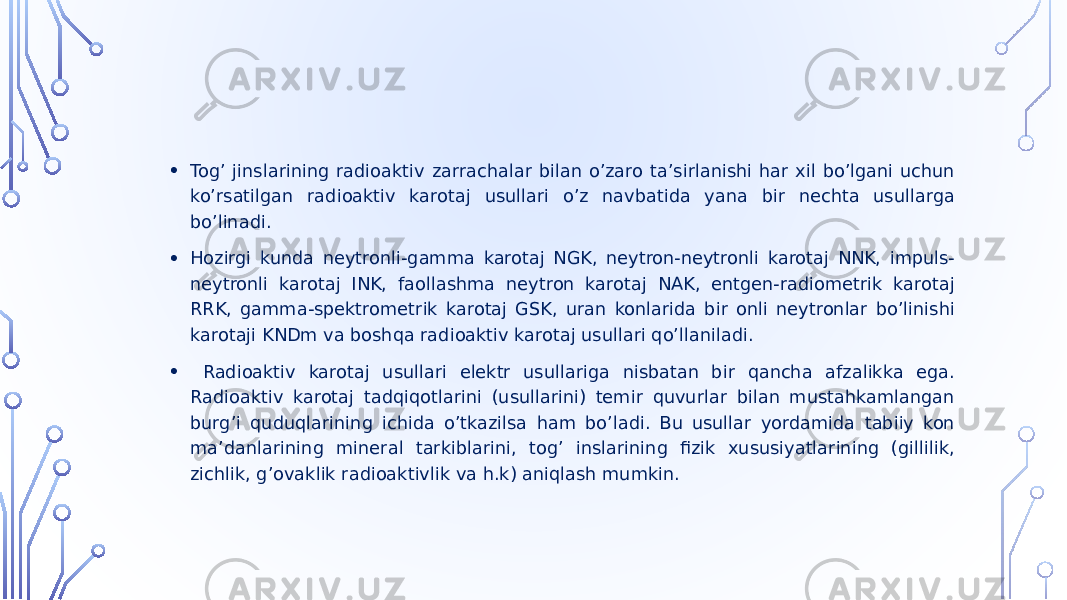 • Togʼ jinslarining radioaktiv zarrachalar bilan oʼzaro taʼsirlanishi har xil boʼlgani uchun koʼrsatilgan radioaktiv karotaj usullari oʼz navbatida yana bir nechta usullarga boʼlinadi. • Hozirgi kunda neytronli-gamma karotaj NGK, neytron-neytronli karotaj NNK, impuls- neytronli karotaj INK, faollashma neytron karotaj NАK, entgen-radiometrik karotaj RRK, gamma-spektrometrik karotaj GSK, uran konlarida bir onli neytronlar boʼlinishi karotaji KNDm va boshqa radioaktiv karotaj usullari qoʼllaniladi. • Radioaktiv karotaj usullari elektr usullariga nisbatan bir qancha afzalikka ega. Radioaktiv karotaj tadqiqotlarini (usullarini) temir quvurlar bilan mustahkamlangan burgʼi quduqlarining ichida oʼtkazilsa ham boʼladi. Bu usullar yordamida tabiiy kon maʼdanlarining mineral tarkiblarini, togʼ inslarining fizik xususiyatlarining (gillilik, zichlik, gʼovaklik radioaktivlik va h.k) aniqlash mumkin. 