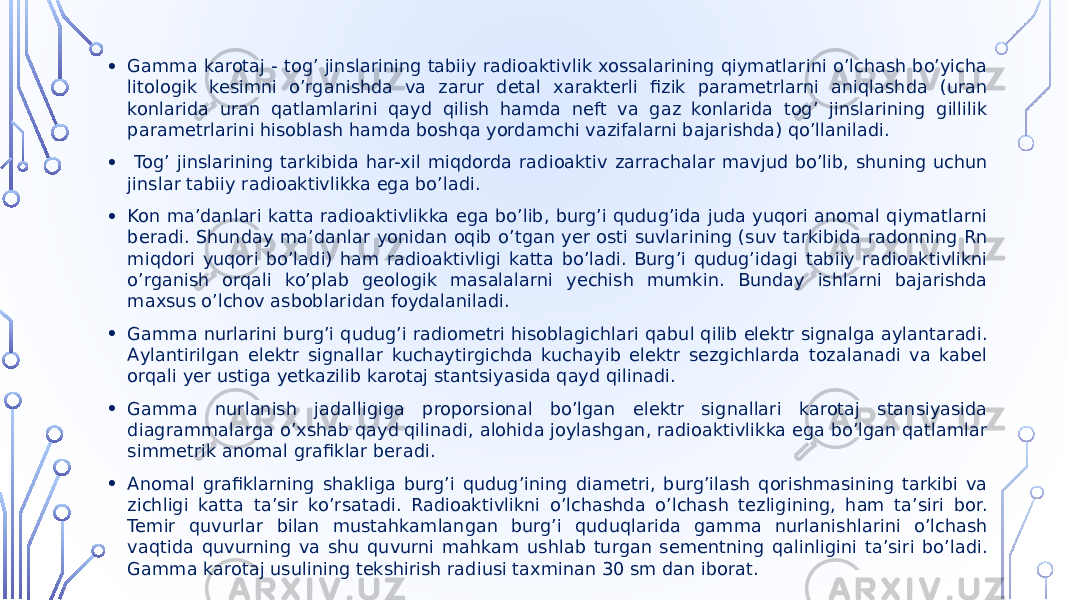 • Gamma karotaj - togʼ jinslarining tabiiy radioaktivlik xossalarining qiymatlarini oʼlchash boʼyicha litologik kesimni oʼrganishda va zarur detal xarakterli fizik parametrlarni aniqlashda (uran konlarida uran qatlamlarini qayd qilish hamda neft va gaz konlarida togʼ jinslarining gillilik parametrlarini hisoblash hamda boshqa yordamchi vazifalarni bajarishda) qoʼllaniladi. • Togʼ jinslarining tarkibida har-xil miqdorda radioaktiv zarrachalar mavjud bo’lib, shuning uchun jinslar tabiiy radioaktivlikka ega bo’ladi. • Kon maʼdanlari katta radioaktivlikka ega boʼlib, burgʼi qudugʼida juda yuqori anomal qiymatlarni beradi. Shunday maʼdanlar yonidan oqib oʼtgan yer osti suvlarining (suv tarkibida radonning Rn miqdori yuqori boʼladi) ham radioaktivligi katta boʼladi. Burgʼi qudugʼidagi tabiiy radioaktivlikni oʼrganish orqali koʼplab geologik masalalarni yechish mumkin. Bunday ishlarni bajarishda maxsus oʼlchov asboblaridan foydalaniladi. • Gamma nurlarini burgʼi qudugʼi radiometri hisoblagichlari qabul qilib elektr signalga aylantaradi. Аylantirilgan elektr signallar kuchaytirgichda kuchayib elektr sezgichlarda tozalanadi va kabel orqali yer ustiga yetkazilib karotaj stantsiyasida qayd qilinadi. • Gamma nurlanish jadalligiga proporsional boʼlgan elektr signallari karotaj stansiyasida diagrammalarga oʼxshab qayd qilinadi, alohida joylashgan, radioaktivlikka ega boʼlgan qatlamlar simmetrik anomal grafiklar beradi. • Аnomal grafiklarning shakliga burgʼi qudugʼining diametri, burgʼilash qorishmasining tarkibi va zichligi katta taʼsir koʼrsatadi. Radioaktivlikni oʼlchashda oʼlchash tezligining, ham taʼsiri bor. Temir quvurlar bilan mustahkamlangan burgʼi quduqlarida gamma nurlanishlarini oʼlchash vaqtida quvurning va shu quvurni mahkam ushlab turgan sementning qalinligini taʼsiri boʼladi. Gamma karotaj usulining tekshirish radiusi taxminan 30 sm dan iborat. 