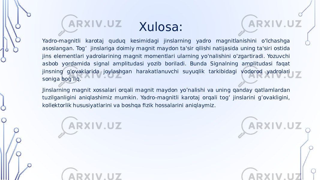  Xulosa: Yadro-magnitli karotaj quduq kesimidagi jinslarning yadro magnitlanishini o&#39;lchashga asoslangan. Tog’ jinslariga doimiy magnit maydon ta&#39;sir qilishi natijasida uning ta&#39;siri ostida jins elementlari yadrolarining magnit momentlari ularning yo&#39;nalishini o&#39;zgartiradi. Yozuvchi asbob yordamida signal amplitudasi yozib boriladi. Bunda Signalning amplitudasi faqat jinsning g&#39;ovaklarida joylashgan harakatlanuvchi suyuqlik tarkibidagi vodorod yadrolari soniga bog’liq. Jinslarning magnit xossalari orqali magnit maydon yo’nalishi va uning qanday qatlamlardan tuzilganligini aniqlashimiz mumkin. Yadro-magnitli karotaj orqali tog’ jinslarini g’ovakligini, kollektorlik hususiyatlarini va boshqa fizik hossalarini aniqlaymiz. 