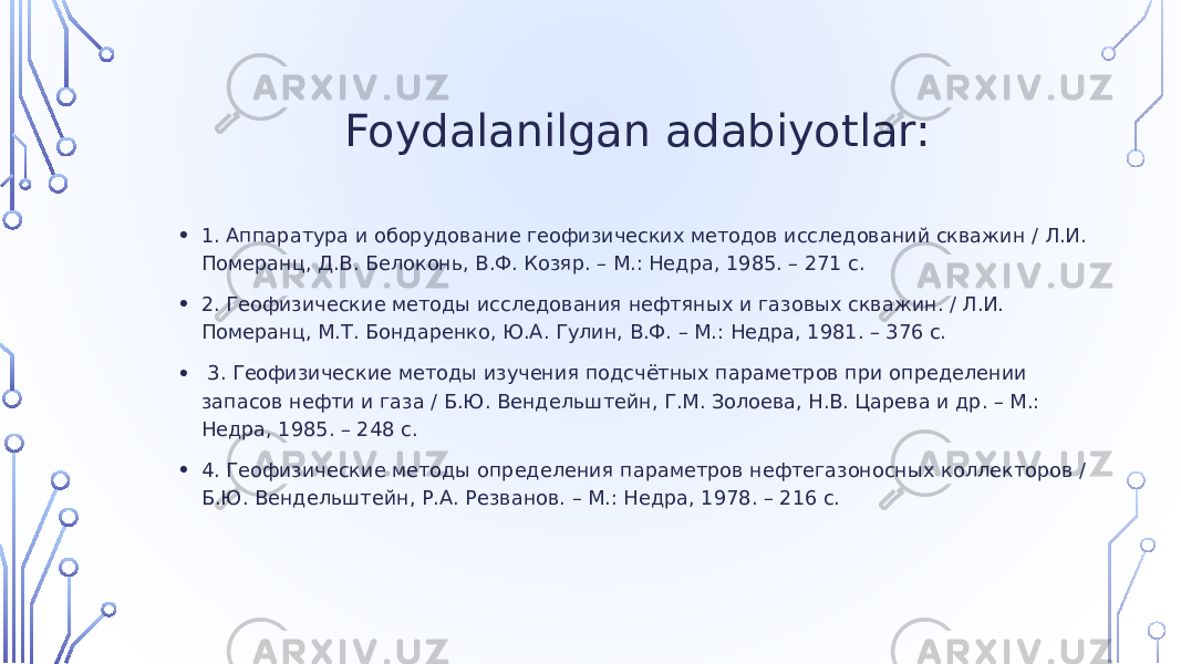  Foydalanilgan adabiyotlar: • 1. Аппаратура и оборудование геофизических методов исследований скважин / Л.И. Померанц, Д.В. Белоконь, В.Ф. Козяр. – М.: Недра, 1985. – 271 с. • 2. Геофизические методы исследования нефтяных и газовых скважин. / Л.И. Померанц, М.Т. Бондаренко, Ю.А. Гулин, В.Ф. – М.: Недра, 1981. – 376 с. • 3. Геофизические методы изучения подсчётных параметров при определении запасов нефти и газа / Б.Ю. Вендельштейн, Г.М. Золоева, Н.В. Царева и др. – М.: Недра, 1985. – 248 с. • 4. Геофизические методы определения параметров нефтегазоносных коллекторов / Б.Ю. Вендельштейн, Р.А. Резванов. – М.: Недра, 1978. – 216 с. 