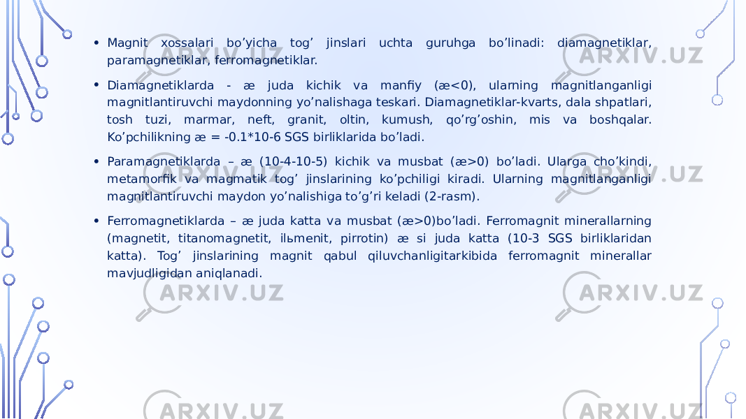 • Magnit xossalari boʼyicha togʼ jinslari uchta guruhga boʼlinadi: diamagnetiklar, paramagnetiklar, ferromagnetiklar. • Diamagnetiklarda - æ juda kichik va manfiy (æ<0), ularning magnitlanganligi magnitlantiruvchi maydonning yoʼnalishaga teskari. Diamagnetiklar-kvarts, dala shpatlari, tosh tuzi, marmar, neft, granit, oltin, kumush, qoʼrgʼoshin, mis va boshqalar. Koʼpchilikning æ = -0.1*10-6 SGS birliklarida boʼladi. • Paramagnetiklarda – æ (10-4-10-5) kichik va musbat (æ>0) boʼladi. Ularga choʼkindi, metamorfik va magmatik togʼ jinslarining koʼpchiligi kiradi. Ularning magnitlanganligi magnitlantiruvchi maydon yoʼnalishiga toʼgʼri keladi (2-rasm). • Ferromagnetiklarda – æ juda katta va musbat (æ>0)boʼladi. Ferromagnit minerallarning (magnetit, titanomagnetit, ilьmenit, pirrotin) æ si juda katta (10-3 SGS birliklaridan katta). Togʼ jinslarining magnit qabul qiluvchanligitarkibida ferromagnit minerallar mavjudligidan aniqlanadi. 