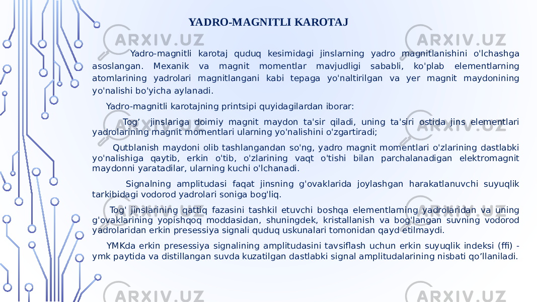  Yadro-magnitli karotaj quduq kesimidagi jinslarning yadro magnitlanishini o&#39;lchashga asoslangan. Mexanik va magnit momentlar mavjudligi sababli, ko&#39;plab elementlarning atomlarining yadrolari magnitlangani kabi tepaga yo&#39;naltirilgan va yer magnit maydonining yo&#39;nalishi bo&#39;yicha aylanadi. Yadro-magnitli karotajning printsipi quyidagilardan iborar: Tog’ jinslariga doimiy magnit maydon ta&#39;sir qiladi, uning ta&#39;siri ostida jins elementlari yadrolarining magnit momentlari ularning yo&#39;nalishini o&#39;zgartiradi; Qutblanish maydoni olib tashlangandan so&#39;ng, yadro magnit momentlari o&#39;zlarining dastlabki yo&#39;nalishiga qaytib, erkin o&#39;tib, o&#39;zlarining vaqt o&#39;tishi bilan parchalanadigan elektromagnit maydonni yaratadilar, ularning kuchi o&#39;lchanadi. Signalning amplitudasi faqat jinsning g&#39;ovaklarida joylashgan harakatlanuvchi suyuqlik tarkibidagi vodorod yadrolari soniga bog&#39;liq. Tog&#39; jinslarining qattiq fazasini tashkil etuvchi boshqa elementlarning yadrolaridan va uning g&#39;ovaklarining yopishqoq moddasidan, shuningdek, kristallanish va bog&#39;langan suvning vodorod yadrolaridan erkin presessiya signali quduq uskunalari tomonidan qayd etilmaydi. YMKda erkin presessiya signalining amplitudasini tavsiflash uchun erkin suyuqlik indeksi (ffi) - ymk paytida va distillangan suvda kuzatilgan dastlabki signal amplitudalarining nisbati qo’llaniladi. YADRO-MAGNITLI KAROTAJ 