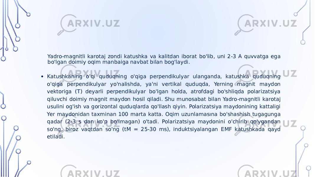 Yadro-magnitli karotaj zondi katushka va kalitdan iborat bo&#39;lib, uni 2-3 A quvvatga ega bo&#39;lgan doimiy oqim manbaiga navbat bilan bog&#39;laydi. • Katushkaning o&#39;qi quduqning o&#39;qiga perpendikulyar ulanganda, katushka quduqning o&#39;qiga perpendikulyar yo&#39;nalishda, ya&#39;ni vertikal quduqda, Yerning magnit maydon vektoriga (T) deyarli perpendikulyar bo&#39;lgan holda, atrofdagi bo&#39;shliqda polarizatsiya qiluvchi doimiy magnit maydon hosil qiladi. Shu munosabat bilan Yadro-magnitli karotaj usulini og&#39;ish va gorizontal quduqlarda qo&#39;llash qiyin. Polarizatsiya maydonining kattaligi Yer maydonidan taxminan 100 marta katta. Oqim uzunlamasına bo&#39;shashish tugagunga qadar (2-3 s dan ko&#39;p bo&#39;lmagan) o&#39;tadi. Polarizatsiya maydonini o&#39;chirib qo&#39;ygandan so&#39;ng, biroz vaqtdan so&#39;ng (tM = 25-30 ms), induktsiyalangan EMF katushkada qayd etiladi. 