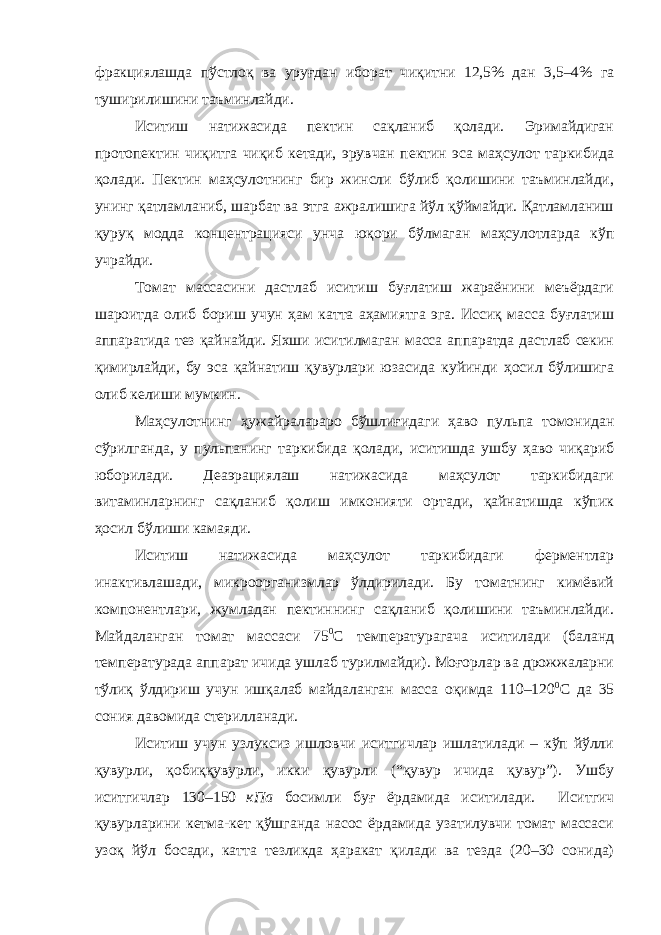 фракциялашда пўстлоқ ва уруғдан иборат чиқитни 12,5% дан 3,5–4% га туширилишини таъминлайди. Иситиш натижасида пектин сақланиб қолади. Эримайдиган протопектин чиқитга чиқиб кетади, эрувчан пектин эса маҳсулот таркибида қолади. Пектин маҳсулотнинг бир жинсли бўлиб қолишини таъминлайди, унинг қатламланиб, шарбат ва этга ажралишига йўл қўймайди. Қатламланиш қуруқ модда концентрацияси унча юқори бўлмаган маҳсулотларда кўп учрайди. Томат массасини дастлаб иситиш буғлатиш жараёнини меъёрдаги шароитда олиб бориш учун ҳам катта аҳамиятга эга. Иссиқ масса буғлатиш аппаратида тез қайнайди. Яхши иситилмаган масса аппаратда дастлаб секин қимирлайди, бу эса қайнати ш қувурлари юзасида куйинди ҳосил бўлишига олиб келиши мумкин. Маҳсулотнинг ҳужайралараро бўшлиғ и даги ҳаво пульпа томонидан сўрилганда, у пульпанинг таркибида қолади, иситишда ушбу ҳаво чиқариб юборилади. Деаэрациялаш натижасида маҳсулот таркибидаги витаминларнинг сақланиб қолиш имконияти ортади, қайнатишда кўпик ҳосил бўлиши камаяди. Иситиш натижасида маҳсулот таркибидаги ферментлар инактивлашади, микроорганизмлар ўлдирилади. Бу томатнинг кимёвий компонентлари, жумладан пектиннинг сақланиб қолишини таъминлайди. Майдаланган томат массаси 75 0 С температурагача иситилади (баланд температурада аппарат ичида ушлаб турилмайди). Моғорлар ва дрожжаларни тўлиқ ўлдириш учун ишқалаб майдаланган масса оқимда 110–120 0 С да 35 сония давомида стерилланади. Иситиш учун узлуксиз ишловчи иситгичлар ишлатилади – кўп йўлли қувурли, қобиққувурли, икки қувурли (“қувур ичида қувур”). Ушбу иситгичлар 130–150 кПа босимли буғ ёрдамида иситилади. Иситгич қувурларини кетма-кет қўшганда насос ёрдамида узатилувчи томат массаси узоқ йўл босади, катта тезликда ҳаракат қилади ва тезда (20–30 сонида) 