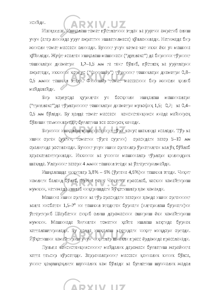 исийди. Ишқалаш . Ишқалаш томат пўстлоғини этдан ва уруғни ажратиб олиш учун (агар линияда уруғ ажратгич ишлатилмаса) қўлланилади. Натижада бир жинсли томат массаси о линади. Бунинг учун кетма-кет икки ёки уч машина қўйилади. Жуфт ясалган ишқалаш машинаси (“дуплекс”) да биринчи тўрнинг тешиклари диаметри 1,2–1,5 мм га тенг бўлиб, пўстлоқ ва уруғларни ажратади, иккинчи корпус (“финишёр”) тўрининг тешиклари диаметри 0,8– 0,5 мм ни ташкил этади. Финишёр томат массасини бир жинсли қилиб майдал а йди. Бир корпусда қурилган уч босқичли ишқалаш машиналари (“триплекс”)да тўрларининг тешиклари диаметри мувофиқ 1,5; 0,7; ва 0,4– 0,5 мм бўлади. Бу ҳолда томат массаси консистенцияси янада майинроқ бўлиши таъминланади, буғлатиш эса осонроқ кечади. Биринчи ишқалаш машинасининг тўри конус шаклида ясалади. Тўр ва ишчи орган (ургич, томатни тўрга сургич) орасидаги зазор 5–10 мм оралиғида ростланади. Бунинг учун ишчи органлар ўрнатилган вал ўқ бўйлаб ҳаракатлантирилади. Иккинчи ва учинчи машиналар тўрлари цилиндрик шаклда. Уларнинг зазори 4 мм ни ташкил этади ва ўзгартирилмайди. Ишқалашда чиқитлар 3,8% – 6% ( ўртача 4,6%)ни ташкил этади. Чиқит намлиги баланд бўлиб, 65%га тенг. Чиқитни пресслаб , кескин камайтириш мумкин, натижада ишлаб чиқаришдаги йўқотишлар ҳам камаяди. Машина ишчи органи ва тўр орасидаги зазорни ҳамда ишчи органнинг валга нисбатан 1,5–2 0 ни ташкил этадиган бурчаги (илгарилаш бурчаги)ни ўзгартириб Шарбатни сиқиб олиш даражасини ошириш ёки камайтириш мумкин. Машинада йиғилган томатни қайта ишлаш вақтида бурчак катталаштирилади. Бу ҳолда ишқалаш вақтидаги чиқит миқдори ортади. Йўқотишни камайтириш учун чиқитлар шнекли пресс ёрдамида прессланади. Пульпа консистенциясининг майдалик даражаси буғлатиш жараёнига катта таъсир кўрсатади. Заррачаларнинг массаси қанчалик кичик бўлса, унинг қовушқоқлиги шунчалик кам бўлади ва буғлатиш шунчалик жадал 