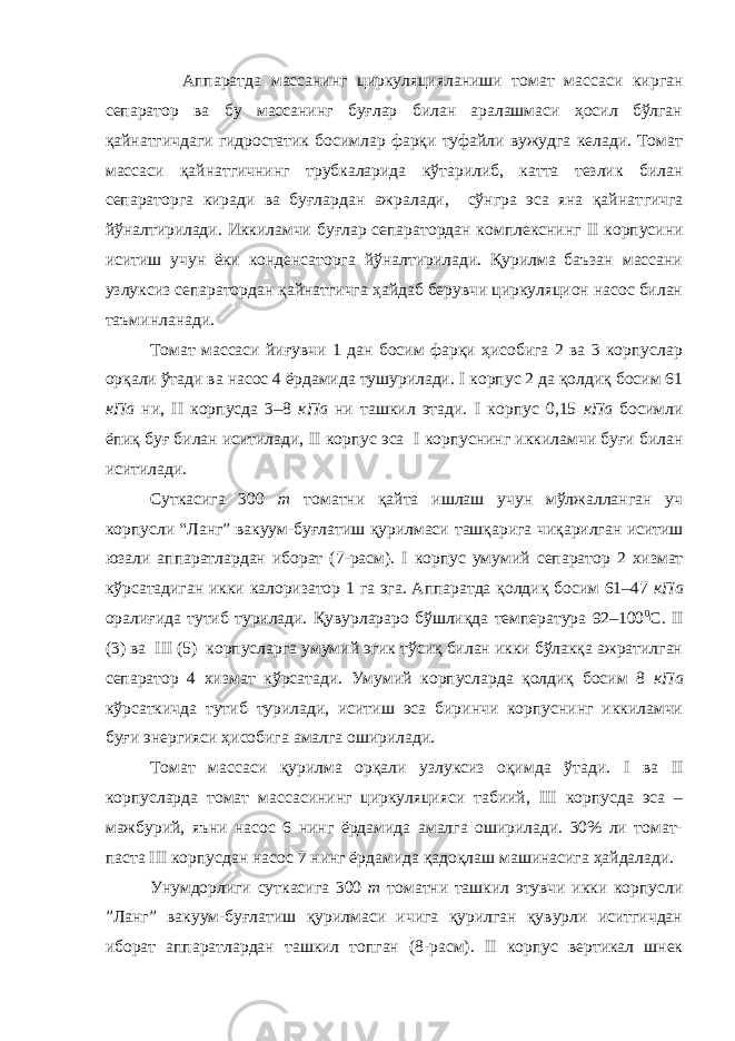  Аппаратда массанинг циркуляци я ланиши томат массаси кирган сепаратор ва бу массанинг буғлар билан аралашмаси ҳосил бўлган қайнатгичдаги гидростатик босимлар фарқи туфайли вужудга келади. Томат массаси қайнатгичнинг трубкаларида кўтарилиб, катта тезлик билан сепараторга киради ва буғлардан ажралади, сўнгра эса яна қайнат г ич г а йўналтирилади. Иккиламчи буғлар сепаратордан комплекснинг II корпусини иситиш учун ёки конденсаторга йўналтирилади. Қурилма баъзан массани узлуксиз сепаратордан қайнатгичга ҳайдаб берувчи циркуляцион насос билан таъминланади. Томат массаси йиғувчи 1 дан босим фарқи ҳисобига 2 ва 3 корпуслар орқали ўтади ва насос 4 ёрдамида тушурилади. I корпус 2 да қолдиқ босим 61 кПа ни, II корпусда 3–8 кПа ни ташкил этади. I корпус 0,15 кПа босимли ёпиқ буғ билан иситилади, II корпус эса I корпуснинг иккилам ч и буғи билан иситилади. Суткасига 300 т томатни қайта ишлаш учун мўлжалланган уч корпусли “Ланг” вакуум-буғлатиш қурилмаси ташқарига чиқарилган иситиш юзали аппаратлардан иборат (7-расм). I корпус умумий сепаратор 2 хизмат кўрсатадиган икки калоризатор 1 га эга. Аппаратда қолдиқ босим 61–47 кПа оралиғида тутиб турилади. Қувурлараро бўшлиқда температура 92–100 0 С. II (3) ва III (5) корпусларга умумий эгик тўсиқ билан икки бўлакқа ажратилган сепаратор 4 хизмат кўрсатади. Умумий корпусларда қолдиқ босим 8 кПа кўрсаткичда тутиб турилади, иситиш эса биринчи корпуснинг иккиламчи буғи энергияси ҳисобига амалга оширилади. Томат массаси қурилма орқали узлуксиз оқимда ўтади. I ва II корпусларда томат массасининг циркуляцияси табиий, III корпусда эса – мажбурий, яъни насос 6 нинг ёрдамида амалга оширилади. 30% ли томат- паста III корпусдан насос 7 нинг ёрдамида қадоқлаш машинасига ҳайдалади. Унумдорлиги суткасига 300 т томатни ташкил этувчи икки корпусли ”Ланг” вакуум-буғлатиш қурилмаси ичига қурилган қувурли иситгичдан иборат аппаратлардан ташкил топган (8-расм). II корпус вертикал шнек 