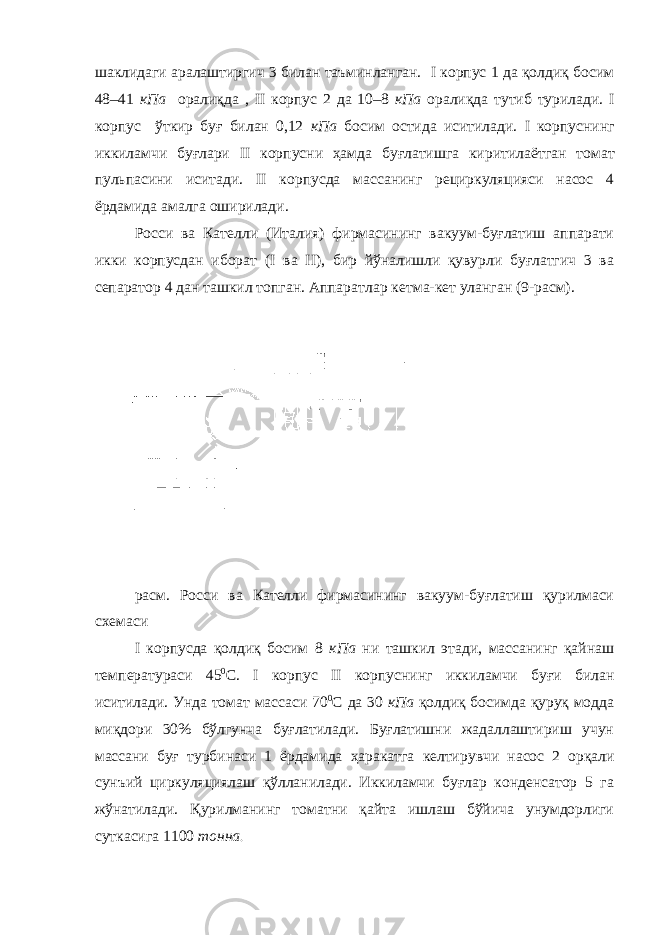 шаклидаги аралаштиргич 3 билан таъминланган. I корпус 1 да қолдиқ босим 48–41 кПа оралиқда , II корпус 2 да 10–8 кПа оралиқда тутиб турилади. I корпус ўткир буғ билан 0,12 кПа босим остида иситилади. I корпуснинг иккиламчи буғлари II корпусни ҳамда буғлатишга киритилаёт г ан томат пульпасини иситади. II корпусда массанинг рециркуляцияси насос 4 ёрдамида амалга оширилади. Росси ва Кателли (Италия) фирмасининг вакуум-буғлатиш аппарати икки корпусдан иборат ( I ва II ), бир йўналишли қувурли буғлатгич 3 ва сепаратор 4 дан ташкил топган. Аппаратла р кетма-кет уланган (9-расм). расм. Росси ва Кателли фирмасининг вакуум-буғлатиш қурилмаси схемаси I корпусда қолдиқ босим 8 кПа ни ташкил этади, массанинг қайнаш температураси 45 0 С. I корпус II корпуснинг иккиламчи буғи билан иситилади. Унда томат массаси 70 0 С да 30 кПа қолдиқ босимда қуруқ модда миқдори 30% бўлгунча буғлатилади. Буғлатишни жадаллаштириш учун массани буғ турбинаси 1 ёрдамида ҳаракатга келтир увчи насос 2 орқали сунъий циркуляциялаш қўлланилади. Иккиламчи буғлар конденсатор 5 га жўнатилади. Қурилманинг томатни қайта ишлаш бўйича унумдорлиги суткасига 1100 тонна . 