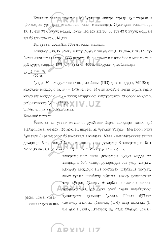 Концентрланган томат ЯТМ буғлатиш аппаратларида қуюлтирилган пўстлоқ ва уруғидан тозаланган томат массасидир. Жумладан томат-пюре 12; 15 ёки 20% қуруқ модда , т омат пастаси эса 30; 35 ёки 40% қуруқ моддага эга бўлган томат ЯТМ дир. Буларнинг асосийси 30% ли томат пастаси. Концентрланган томат маҳсулотлари ишлатишда, эҳтиёжга қараб, сув билан аралаштирилади. 1000 шартли банка томат-пюреси ёки томат-пастаси деб қуруқ моддаси 12% га ўгирилган 400 кг маҳсулот ҳисобланади: 1 2 400 1000 m m g М     бунда М – маҳсулотнинг шартли банка (ШБ) даги миқдори, МШБ; g – маҳсулот миқдори, т ; m 1 – 12% га тенг бўлган ҳисобга олиш бирлигидаги маҳсулот миқдори, m 2 – қуруқ модданинг маҳсулотдаги ҳақиқий миқдори, рефрактометр бўйича % да. Томат-пюре ва томат-паста Хом ашё тавсифи Ўсимлик ва унинг мевасини дунёнинг барча халқлари томат деб атайди.Томат меваси пўстлоқ, эт, шарбат ва уруғдан иборат. Меванинг ички бўшлиғи (3-расм) уруғ бўлимларига ажралган. Мева камераларининг ташқи деворлари 3 пўстлоқ 2 билан туташган, ички деворлар 5 камераларни бир- биридан ажратади. Камера ичи бўшлиғи 4 шарбат ва уруғ 1 билан тўлган. расм. Томат мева- сининг тузилиши. камераларнинг ички деворлари қуруқ модда ва қандларга бой, ташқи деворларда эса улар камроқ. Қандлар миқдори этга нисбатан шарбатда камроқ, аммо тузлар шарбатда кўпроқ. Темир тузларигина этда кўпроқ бўлади. Аскорбин кислотаси асосан эпидермис ва уру- ғни ўраб олган шарбатнинг қуюладиган қисмида бўлади. Шакли бўйича томатлар овал ва чўзинчоқ ( I ш > I ), шар шаклида ( I ш 0,8 дан 1 гача), пачоқроқ ( I ш <0,8) бўлади . Томат- 