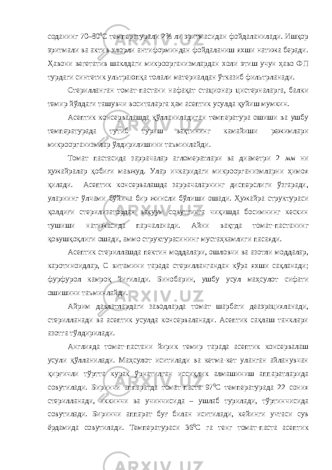 соданинг 70–80 0 С температурали 2% ли эритмасидан фойдаланилади. Ишқор эритмали ва актив хлорли антиформиндан фойдаланиш яхши натижа беради. Ҳавони вегетатив шаклдаги микроорганизмлардан холи этиш учун ҳаво ФП турдаги синтетик ультраюпқа толали материалдан ўтказиб фильтрланади. Стерилланган томат-пастани нафақат стационар цистерналарга, балки темир йўлдаги ташувчи воситаларга ҳам асептик усулда қуйиш мумкин. Асептик консервалашда қўлланиладиган температура ошиши ва ушбу температурада тутиб туриш вақтининг камайиши режимлари микроорганизмлар ўлдирилишини таъминлайди. Томат пастасида заррачалар агломератлари ва диаметри 2 мм ни ҳужайралар қобиғи мавжуд. Улар ичкаридаги микроорганизмларни ҳимоя қилади. Асептик консервалашда заррачаларнинг дисперслиги ўзгаради, улар нинг ўлчами бўйича бир жинсли бўли ши ошади . Ҳужайра структураси қолдиғи стерилизатордан вакуум совутгичга чиқишда босимнинг кескин тушиши натижасида парчаланади. Айни вақтда томат-пастанинг қовушқоқлиги ошади, аммо структурасининг мустаҳкамлиги пасаяди. Асептик стериллашда пектин моддалари, ошловчи ва азотли моддалар, каротиноидлар, С витамин и тарада стериллангандан кўра яхши сақланади; фурфурол ка м роқ йиғилади. Бинобарин, ушбу усул маҳсулот сифати ошишини таъминлайди. Айрим давлатларда ги заводларда томат шарбати деаэрацияланади, стерилланади ва асептик усулда консерваланади. Асептик сақлаш танклари азотга тўлдирилади. Англияда томат-пастани йирик темир тарада асептик консервалаш усули қўлланилади. Маҳсулот иситилади ва кетма-кет уланган айланувчан қирғичли тўртта курак ўрнатилган иссиқлик алмашиниш аппаратларида совутилади. Биринчи аппаратда томат-паста 97 0 С температурада 22 сония стерилланади, иккинчи ва у чинчисида – ушлаб турилади, тўртинчисида совутилади. Биринчи аппарат буғ билан иситилади, кейинги учтаси сув ёрдамида совутилади. Температураси 36 0 С га тенг томат-паста асептик 