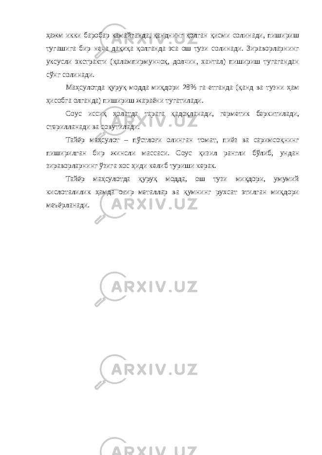 ҳажм икки баробар камайганда, қанднинг қолган қисми солинади, пишириш тугашига бир неча дақиқа қолганда эса ош тузи солинади. Зираворларнинг уксусли экстракти (қалампирмунчоқ, долчин, хантал) пишириш тугагандан сўнг солинади. Маҳсулотда қуруқ модда миқдори 28% га етганда (қанд ва тузни ҳам ҳисобга олганда) пишириш жараёни тугатилади. Соус иссиқ ҳолатда тарага қадоқланади, герметик беркитилади, стерилланади ва совутилади. Тайёр маҳсулот – пўстлоғи олинган томат, пиёз ва саримсоқнинг пиширилган бир жинсли массаси. Соус қизил рангли бўлиб, ундан зираворларнинг ўзига хос ҳиди келиб туриши керак. Тайёр маҳсулотда қуруқ модда, ош тузи миқдори, умумий кислоталилик ҳамда оғир металлар ва қумнинг рухсат этилган миқдори меъёрланади. 