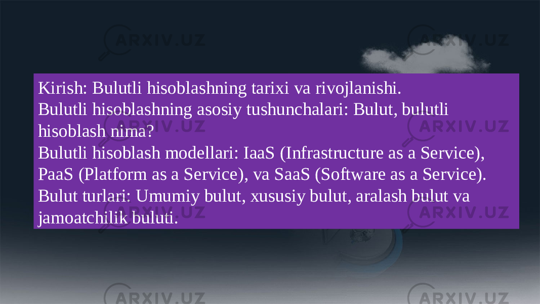 Kirish: Bulutli hisoblashning tarixi va rivojlanishi. Bulutli hisoblashning asosiy tushunchalari: Bulut, bulutli hisoblash nima? Bulutli hisoblash modellari: IaaS (Infrastructure as a Service), PaaS (Platform as a Service), va SaaS (Software as a Service). Bulut turlari: Umumiy bulut, xususiy bulut, aralash bulut va jamoatchilik buluti. 