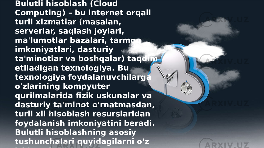 Bulutli hisoblash (Cloud Computing) – bu internet orqali turli xizmatlar (masalan, serverlar, saqlash joylari, ma&#39;lumotlar bazalari, tarmoq imkoniyatlari, dasturiy ta&#39;minotlar va boshqalar) taqdim etiladigan texnologiya. Bu texnologiya foydalanuvchilarga o&#39;zlarining kompyuter qurilmalarida fizik uskunalar va dasturiy ta&#39;minot o&#39;rnatmasdan, turli xil hisoblash resurslaridan foydalanish imkoniyatini beradi. Bulutli hisoblashning asosiy tushunchalari quyidagilarni o&#39;z ichiga oladi: 