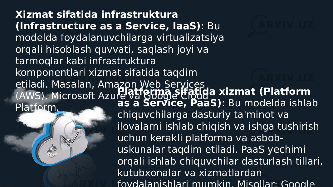 Xizmat sifatida infrastruktura (Infrastructure as a Service, IaaS) : Bu modelda foydalanuvchilarga virtualizatsiya orqali hisoblash quvvati, saqlash joyi va tarmoqlar kabi infrastruktura komponentlari xizmat sifatida taqdim etiladi. Masalan, Amazon Web Services (AWS), Microsoft Azure va Google Cloud Platform. Platforma sifatida xizmat (Platform as a Service, PaaS) : Bu modelda ishlab chiquvchilarga dasturiy ta&#39;minot va ilovalarni ishlab chiqish va ishga tushirish uchun kerakli platforma va asbob- uskunalar taqdim etiladi. PaaS yechimi orqali ishlab chiquvchilar dasturlash tillari, kutubxonalar va xizmatlardan foydalanishlari mumkin. Misollar: Google App Engine, Heroku. 