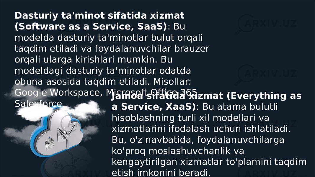 Dasturiy ta&#39;minot sifatida xizmat (Software as a Service, SaaS) : Bu modelda dasturiy ta&#39;minotlar bulut orqali taqdim etiladi va foydalanuvchilar brauzer orqali ularga kirishlari mumkin. Bu modeldagi dasturiy ta&#39;minotlar odatda obuna asosida taqdim etiladi. Misollar: Google Workspace, Microsoft Office 365, Salesforce. Jamoa sifatida xizmat (Everything as a Service, XaaS) : Bu atama bulutli hisoblashning turli xil modellari va xizmatlarini ifodalash uchun ishlatiladi. Bu, o&#39;z navbatida, foydalanuvchilarga ko&#39;proq moslashuvchanlik va kengaytirilgan xizmatlar to&#39;plamini taqdim etish imkonini beradi. 