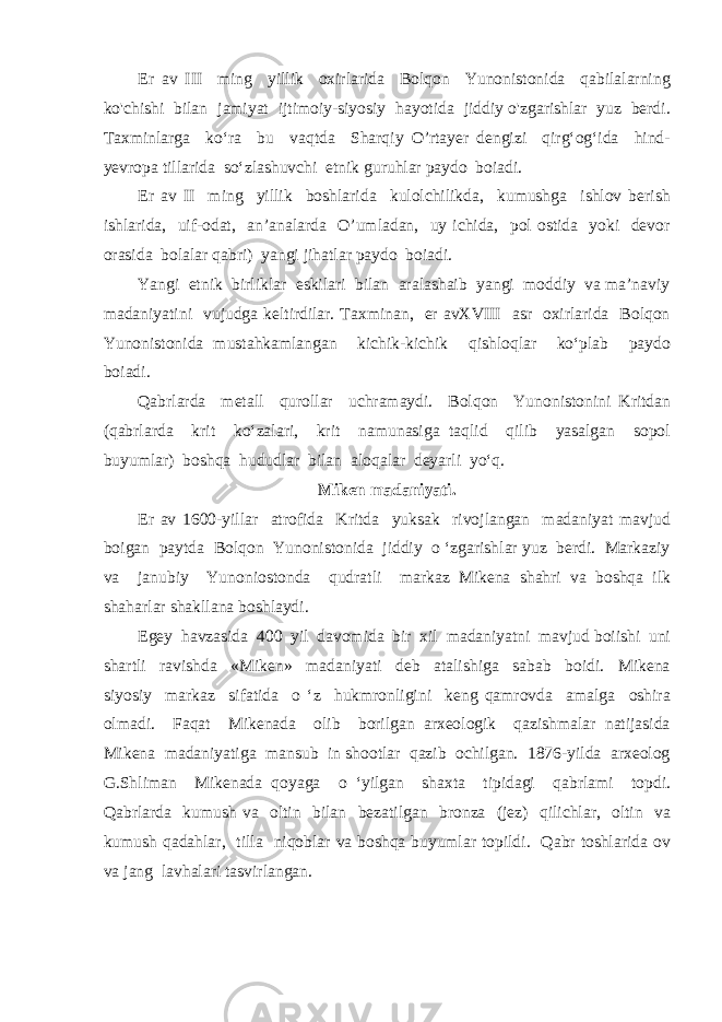 Er av III ming yillik oxirlarida Bolqon Yunonistonida qabilalarning ko&#39;chishi bilan jamiyat ijtimoiy-siyosiy hayotida jiddiy o&#39;zgarishlar yuz berdi. Taxminlarga ko‘ra bu vaqtda Sharqiy O’rtayer dengizi qirg‘og‘ida hind- yevropa tillarida so‘zlashuvchi etnik guruhlar paydo boiadi. Er av II ming yillik boshlarida kulolchilikda, kumushga ishlov berish ishlarida, uif-odat, an’analarda O’umladan, uy ichida, pol ostida yoki devor orasida bolalar qabri) yangi jihatlar paydo boiadi. Yangi etnik birliklar eskilari bilan aralashaib yangi moddiy va ma’naviy madaniyatini vujudga keltirdilar. Taxminan, er avXVIII asr oxirlarida Bolqon Yunonistonida mustahkamlangan kichik-kichik qishloqlar ko‘plab paydo boiadi. Qabrlarda metall qurollar uchramaydi. Bolqon Yunonistonini Kritdan (qabrlarda krit ko‘zalari, krit namunasiga taqlid qilib yasalgan sopol buyumlar) boshqa hududlar bilan aloqalar deyarli yo‘q. Miken madaniyati. Er av 1600-yillar atrofida Kritda yuksak rivojlangan madaniyat mavjud boigan paytda Bolqon Yunonistonida jiddiy o ‘zgarishlar yuz berdi. Markaziy va janubiy Yunoniostonda qudratli markaz Mikena shahri va boshqa ilk shaharlar shakllana boshlaydi. Egey havzasida 400 yil davomida bir xil madaniyatni mavjud boiishi uni shartli ravishda «Miken» madaniyati deb atalishiga sabab boidi. Mikena siyosiy markaz sifatida o ‘z hukmronligini keng qamrovda amalga oshira olmadi. Faqat Mikenada olib borilgan arxeologik qazishmalar natijasida Mikena madaniyatiga mansub in shootlar qazib ochilgan. 1876-yilda arxeolog G.Shliman Mikenada qoyaga o ‘yilgan shaxta tipidagi qabrlami topdi. Qabrlarda kumush va oltin bilan bezatilgan bronza (jez) qilichlar, oltin va kumush qadahlar, tilla niqoblar va boshqa buyumlar topildi. Qabr toshlarida ov va jang lavhalari tasvirlangan. 